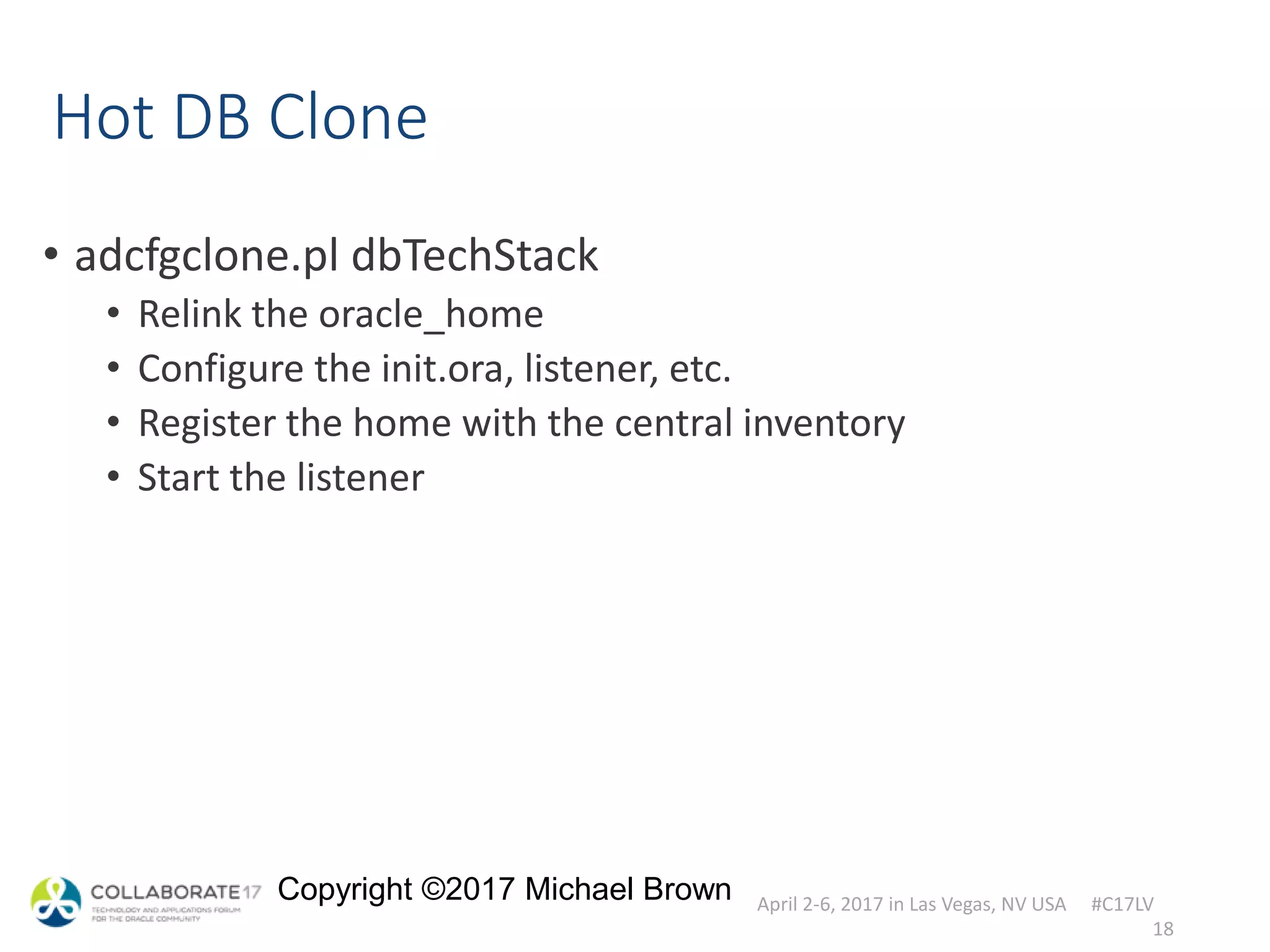 April 2-6, 2017 in Las Vegas, NV USA #C17LV
Copyright ©2017 Michael Brown
Hot DB Clone
• adcfgclone.pl dbTechStack
• Relink the oracle_home
• Configure the init.ora, listener, etc.
• Register the home with the central inventory
• Start the listener
18
 