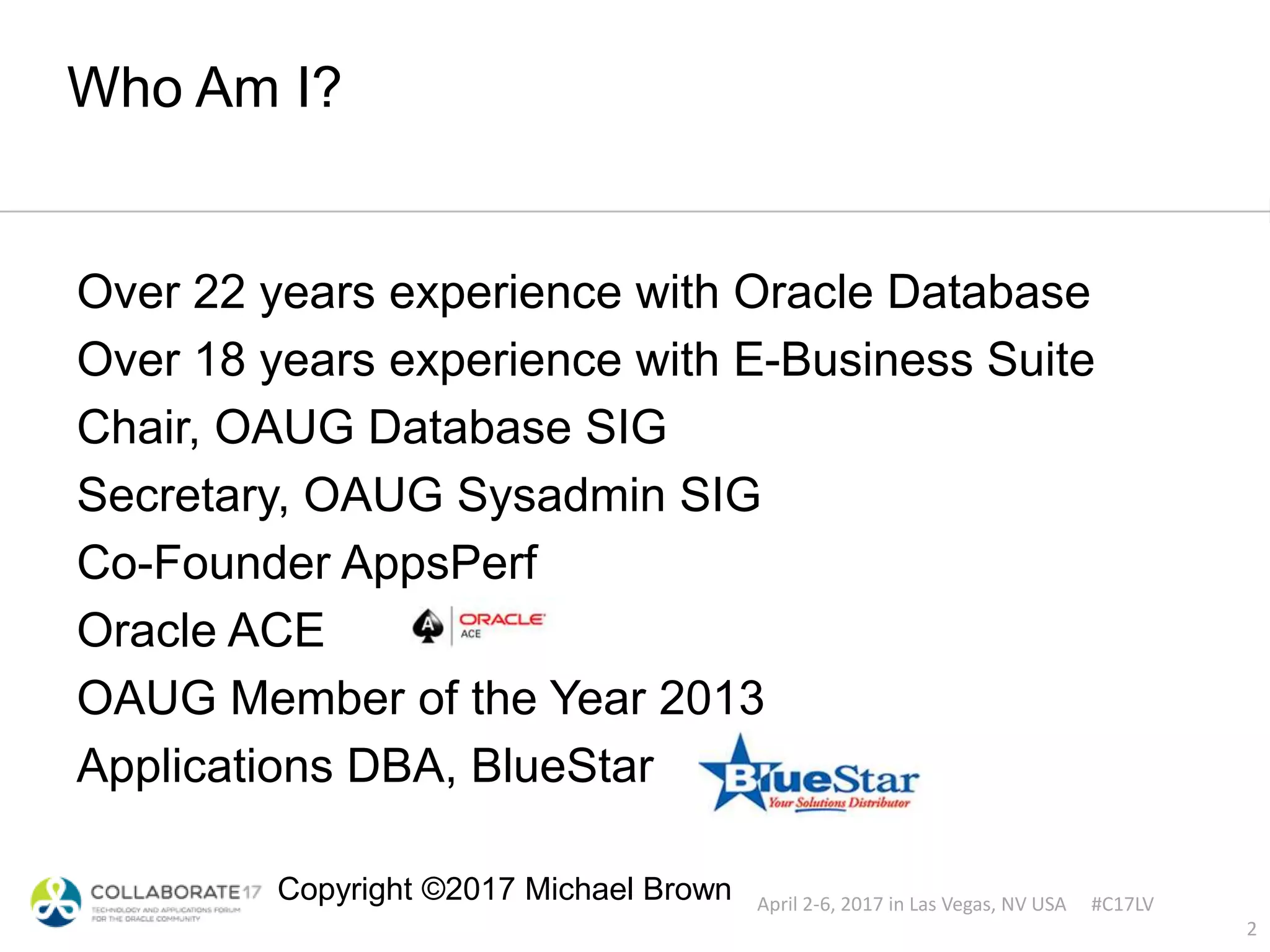 April 2-6, 2017 in Las Vegas, NV USA #C17LV
Copyright ©2017 Michael Brown
Who Am I?
Over 22 years experience with Oracle Database
Over 18 years experience with E-Business Suite
Chair, OAUG Database SIG
Secretary, OAUG Sysadmin SIG
Co-Founder AppsPerf
Oracle ACE
OAUG Member of the Year 2013
Applications DBA, BlueStar
2
 