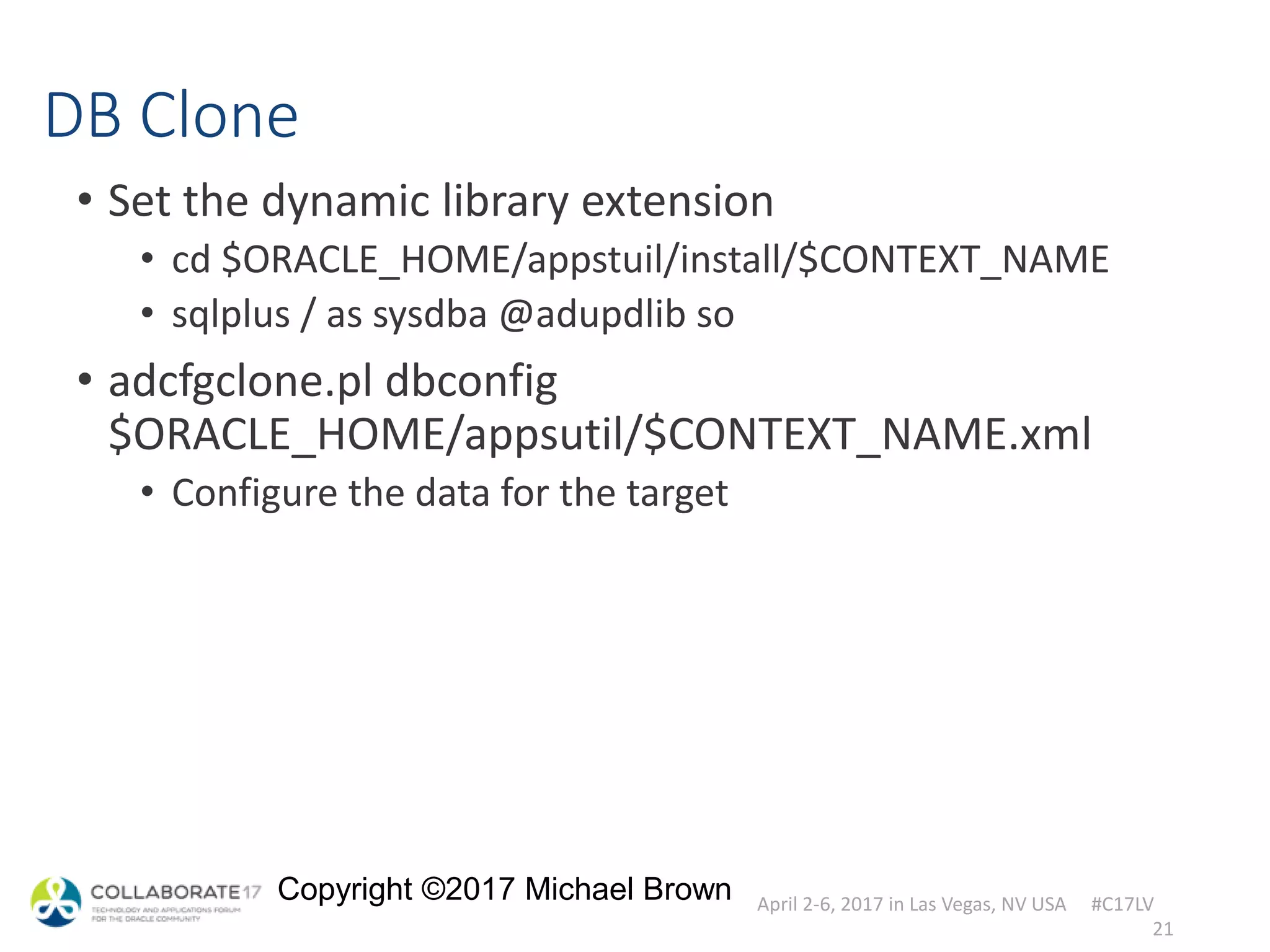 April 2-6, 2017 in Las Vegas, NV USA #C17LV
Copyright ©2017 Michael Brown
DB Clone
• Set the dynamic library extension
• cd $ORACLE_HOME/appstuil/install/$CONTEXT_NAME
• sqlplus / as sysdba @adupdlib so
• adcfgclone.pl dbconfig
$ORACLE_HOME/appsutil/$CONTEXT_NAME.xml
• Configure the data for the target
21
 