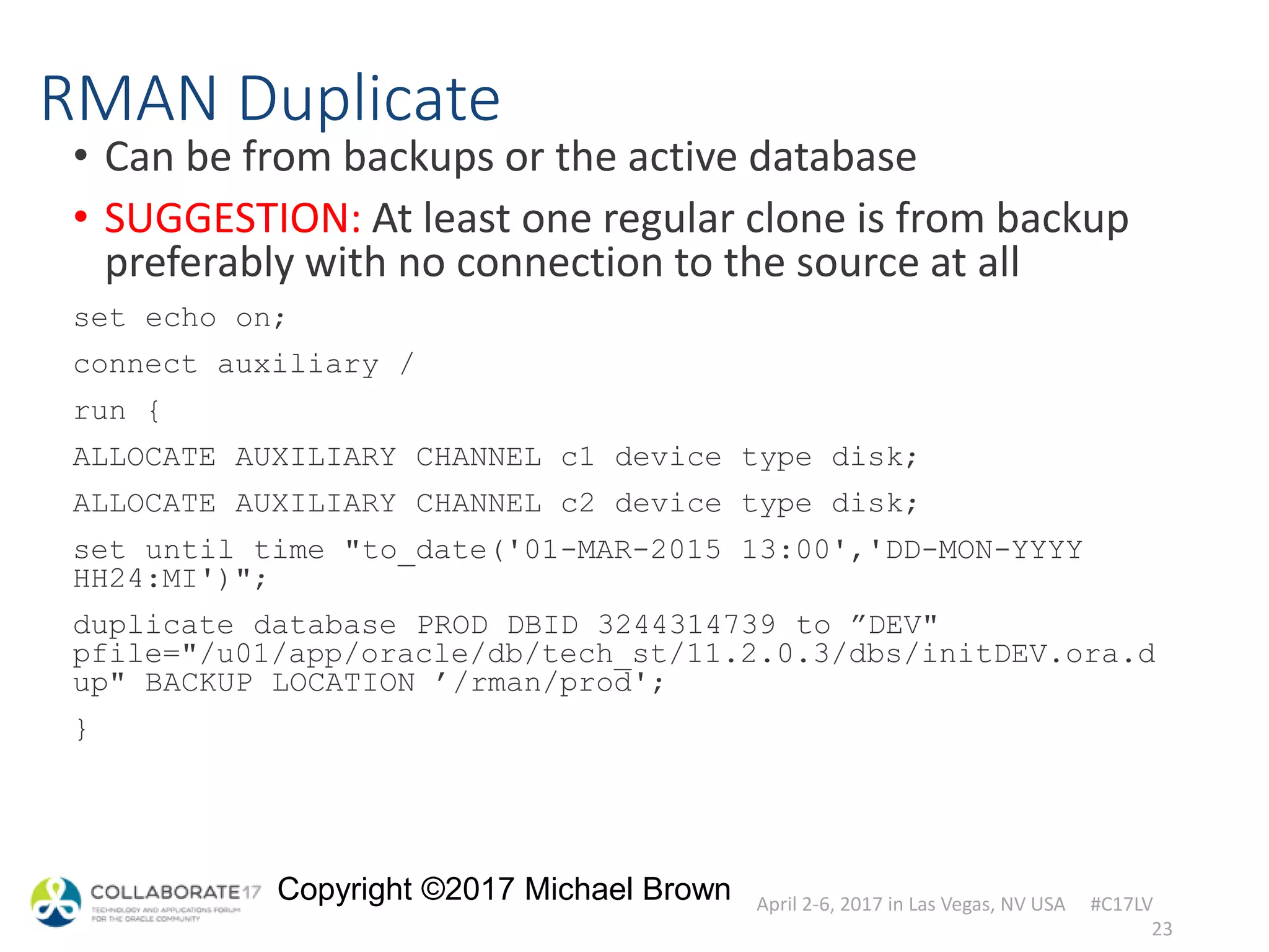 April 2-6, 2017 in Las Vegas, NV USA #C17LV
Copyright ©2017 Michael Brown
RMAN Duplicate
• Can be from backups or the active database
• SUGGESTION: At least one regular clone is from backup
preferably with no connection to the source at all
set echo on;
connect auxiliary /
run {
ALLOCATE AUXILIARY CHANNEL c1 device type disk;
ALLOCATE AUXILIARY CHANNEL c2 device type disk;
set until time "to_date('01-MAR-2015 13:00','DD-MON-YYYY
HH24:MI')";
duplicate database PROD DBID 3244314739 to ”DEV"
pfile="/u01/app/oracle/db/tech_st/11.2.0.3/dbs/initDEV.ora.d
up" BACKUP LOCATION ’/rman/prod';
}
23
 