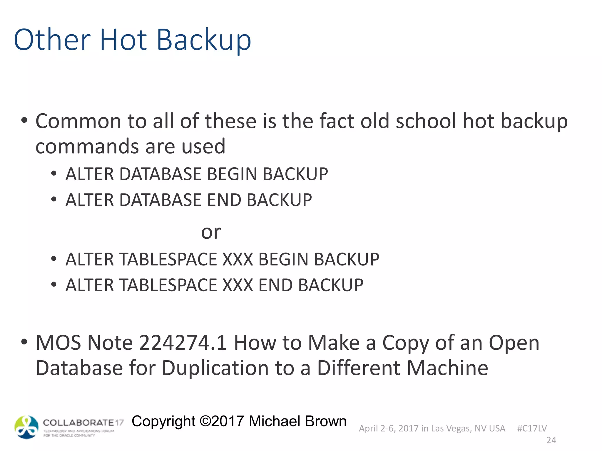 April 2-6, 2017 in Las Vegas, NV USA #C17LV
Copyright ©2017 Michael Brown
Other Hot Backup
• Common to all of these is the fact old school hot backup
commands are used
• ALTER DATABASE BEGIN BACKUP
• ALTER DATABASE END BACKUP
or
• ALTER TABLESPACE XXX BEGIN BACKUP
• ALTER TABLESPACE XXX END BACKUP
• MOS Note 224274.1 How to Make a Copy of an Open
Database for Duplication to a Different Machine
24
 