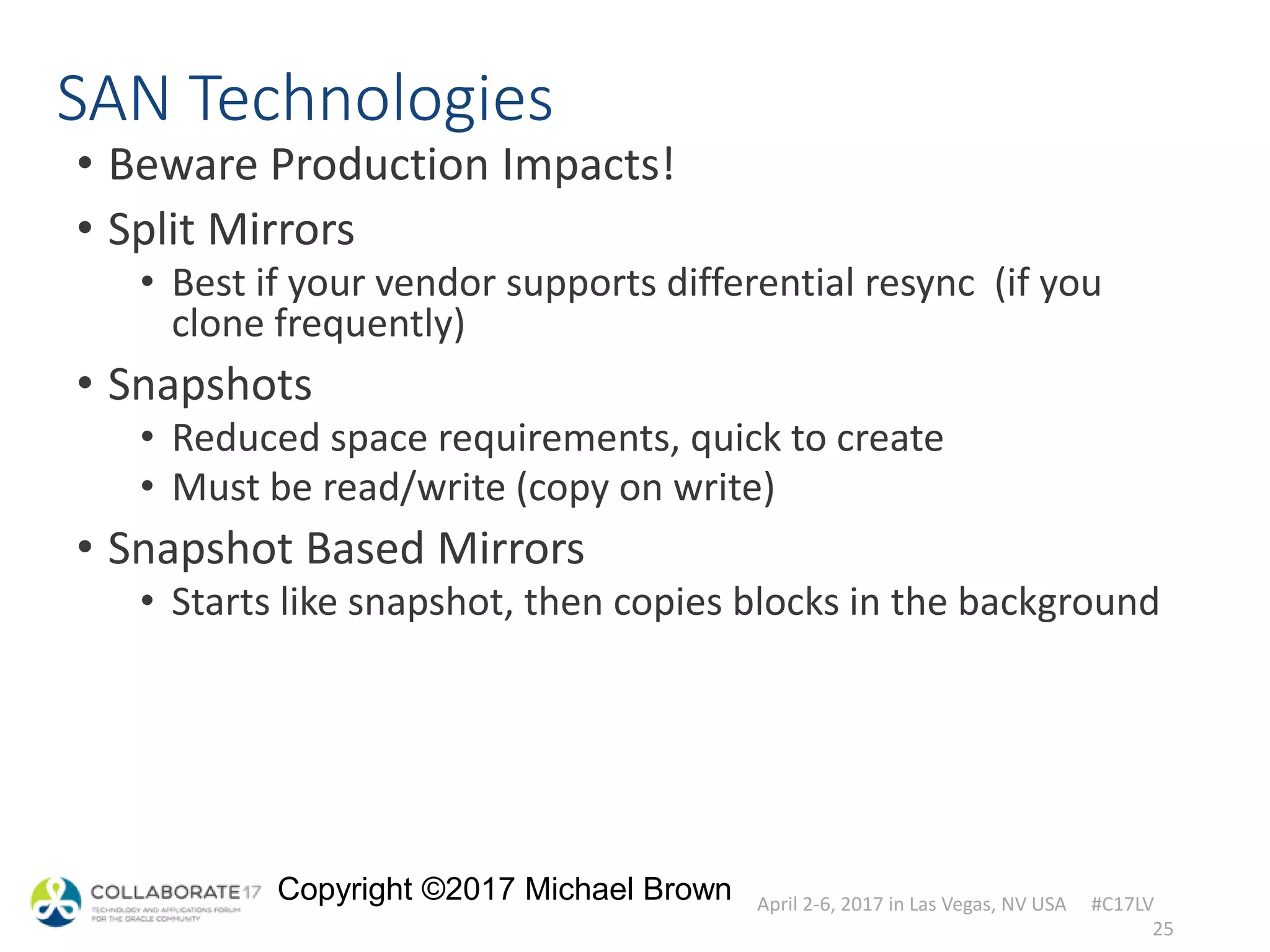 April 2-6, 2017 in Las Vegas, NV USA #C17LV
Copyright ©2017 Michael Brown
SAN Technologies
• Beware Production Impacts!
• Split Mirrors
• Best if your vendor supports differential resync (if you
clone frequently)
• Snapshots
• Reduced space requirements, quick to create
• Must be read/write (copy on write)
• Snapshot Based Mirrors
• Starts like snapshot, then copies blocks in the background
25
 