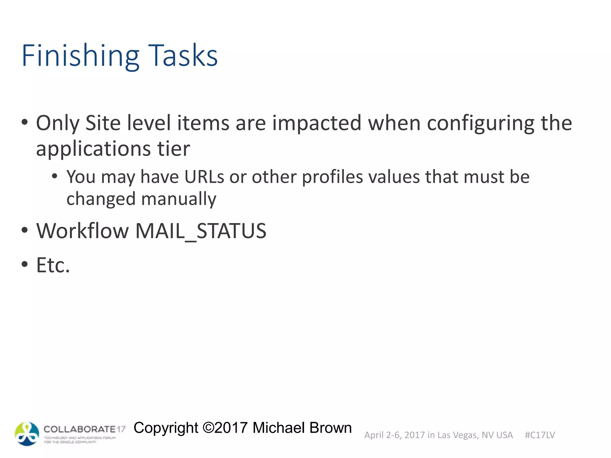 April 2-6, 2017 in Las Vegas, NV USA #C17LV
Copyright ©2017 Michael Brown
Finishing Tasks
• Only Site level items are impacted when configuring the
applications tier
• You may have URLs or other profiles values that must be
changed manually
• Workflow MAIL_STATUS
• Etc.
 