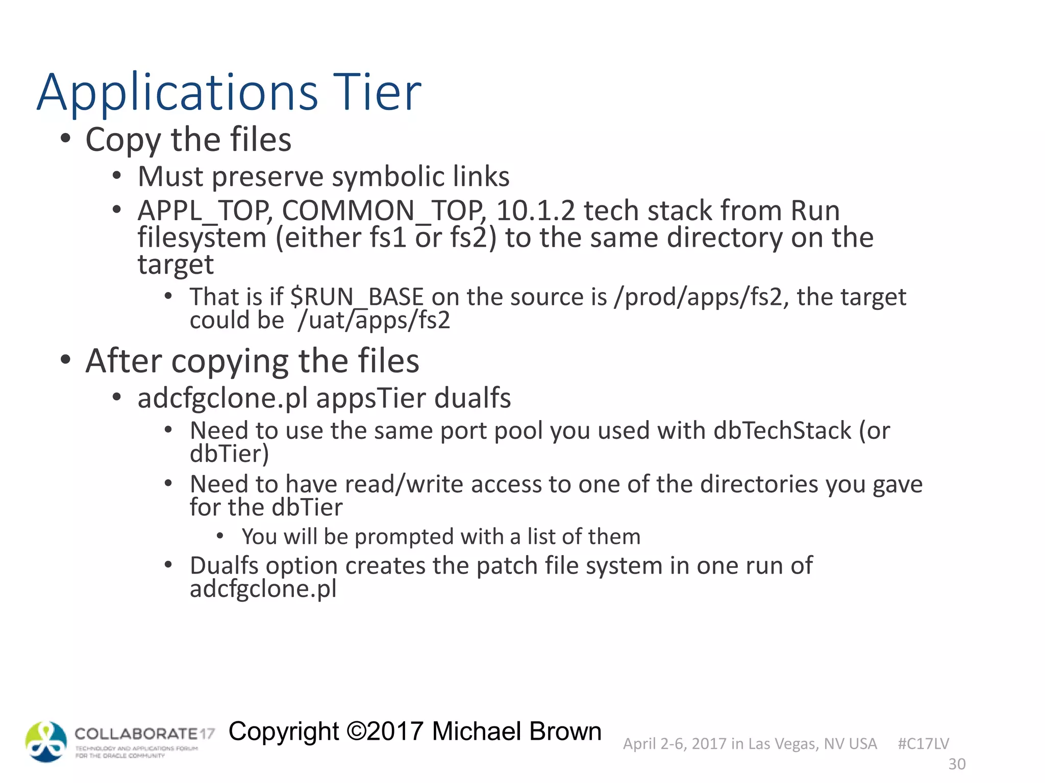 April 2-6, 2017 in Las Vegas, NV USA #C17LV
Copyright ©2017 Michael Brown
Applications Tier
• Copy the files
• Must preserve symbolic links
• APPL_TOP, COMMON_TOP, 10.1.2 tech stack from Run
filesystem (either fs1 or fs2) to the same directory on the
target
• That is if $RUN_BASE on the source is /prod/apps/fs2, the target
could be /uat/apps/fs2
• After copying the files
• adcfgclone.pl appsTier dualfs
• Need to use the same port pool you used with dbTechStack (or
dbTier)
• Need to have read/write access to one of the directories you gave
for the dbTier
• You will be prompted with a list of them
• Dualfs option creates the patch file system in one run of
adcfgclone.pl
30
 