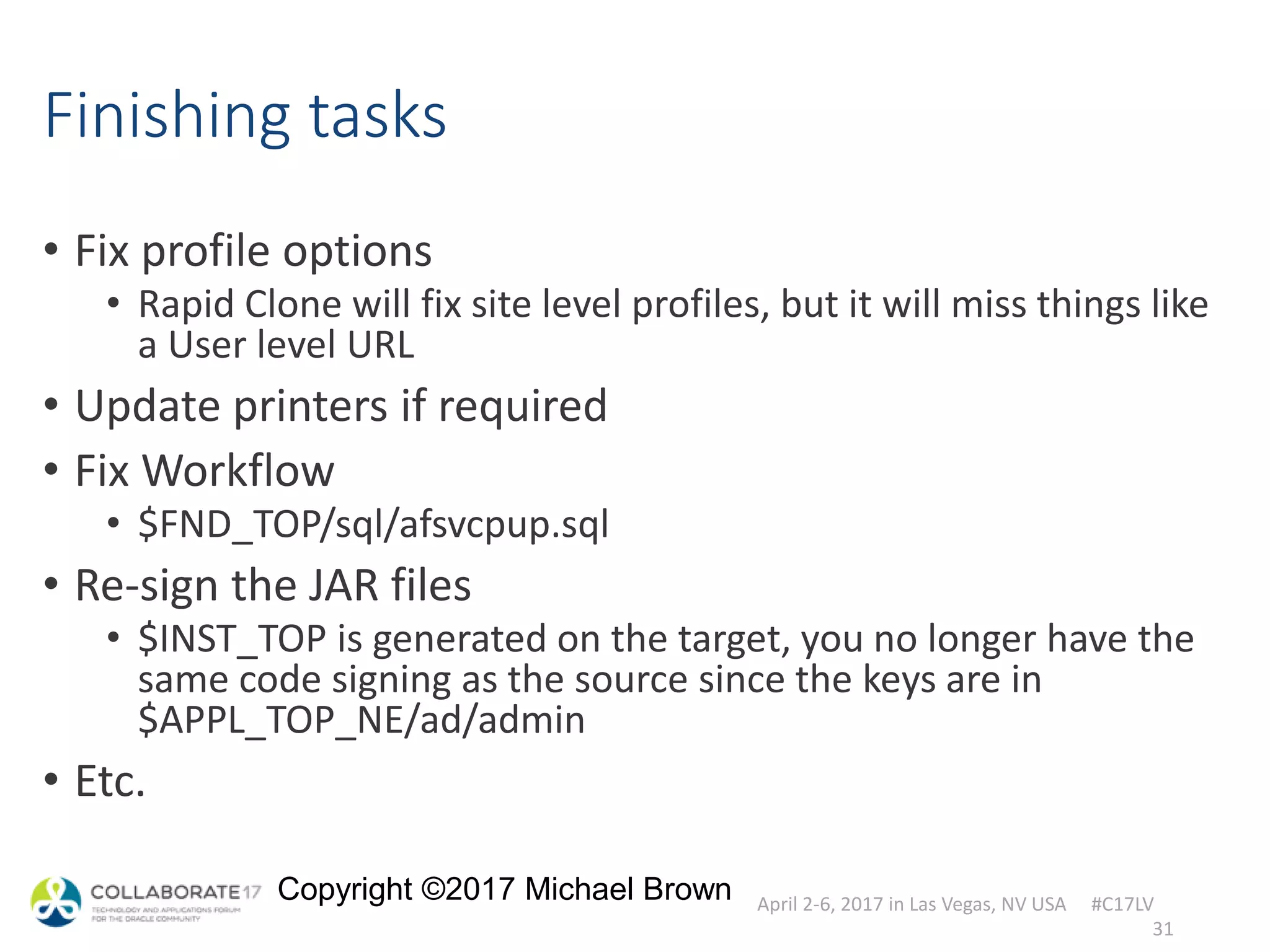 April 2-6, 2017 in Las Vegas, NV USA #C17LV
Copyright ©2017 Michael Brown
Finishing tasks
• Fix profile options
• Rapid Clone will fix site level profiles, but it will miss things like
a User level URL
• Update printers if required
• Fix Workflow
• $FND_TOP/sql/afsvcpup.sql
• Re-sign the JAR files
• $INST_TOP is generated on the target, you no longer have the
same code signing as the source since the keys are in
$APPL_TOP_NE/ad/admin
• Etc.
31
 