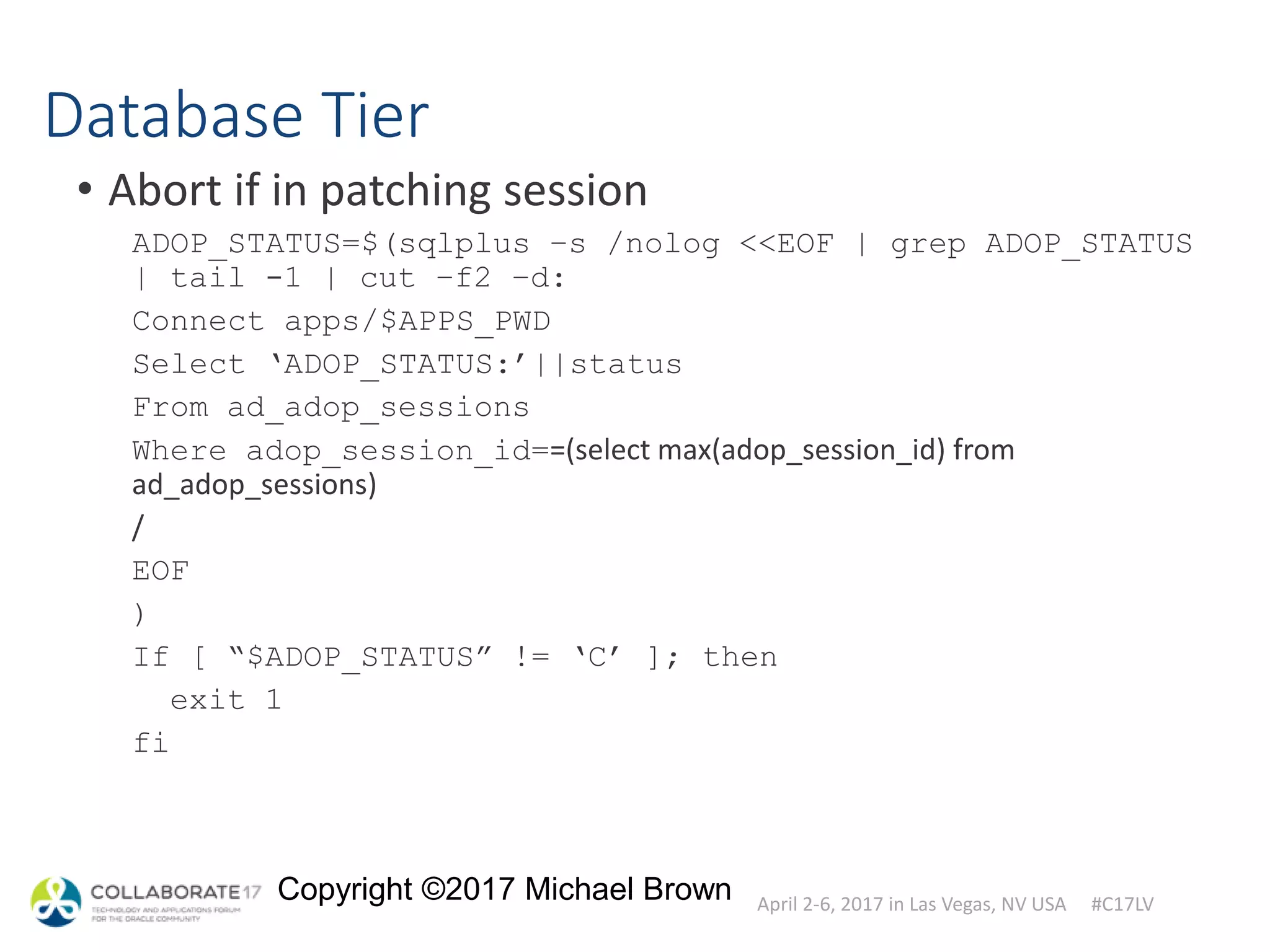 April 2-6, 2017 in Las Vegas, NV USA #C17LV
Copyright ©2017 Michael Brown
Database Tier
• Abort if in patching session
ADOP_STATUS=$(sqlplus –s /nolog <<EOF | grep ADOP_STATUS
| tail -1 | cut –f2 –d:
Connect apps/$APPS_PWD
Select ‘ADOP_STATUS:’||status
From ad_adop_sessions
Where adop_session_id==(select max(adop_session_id) from
ad_adop_sessions)
/
EOF
)
If [ “$ADOP_STATUS” != ‘C’ ]; then
exit 1
fi
 