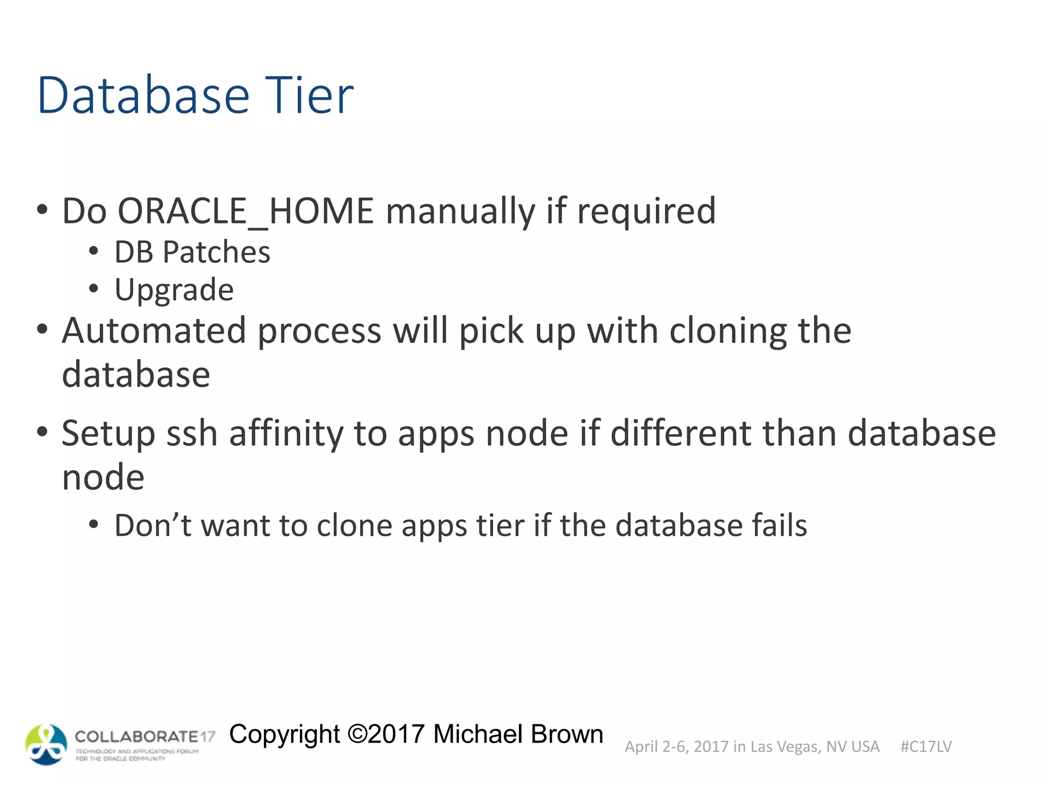 April 2-6, 2017 in Las Vegas, NV USA #C17LV
Copyright ©2017 Michael Brown
Database Tier
• Do ORACLE_HOME manually if required
• DB Patches
• Upgrade
• Automated process will pick up with cloning the
database
• Setup ssh affinity to apps node if different than database
node
• Don’t want to clone apps tier if the database fails
 