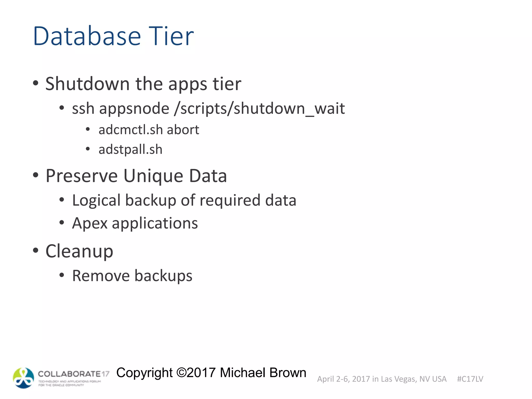 April 2-6, 2017 in Las Vegas, NV USA #C17LV
Copyright ©2017 Michael Brown
Database Tier
• Shutdown the apps tier
• ssh appsnode /scripts/shutdown_wait
• adcmctl.sh abort
• adstpall.sh
• Preserve Unique Data
• Logical backup of required data
• Apex applications
• Cleanup
• Remove backups
 