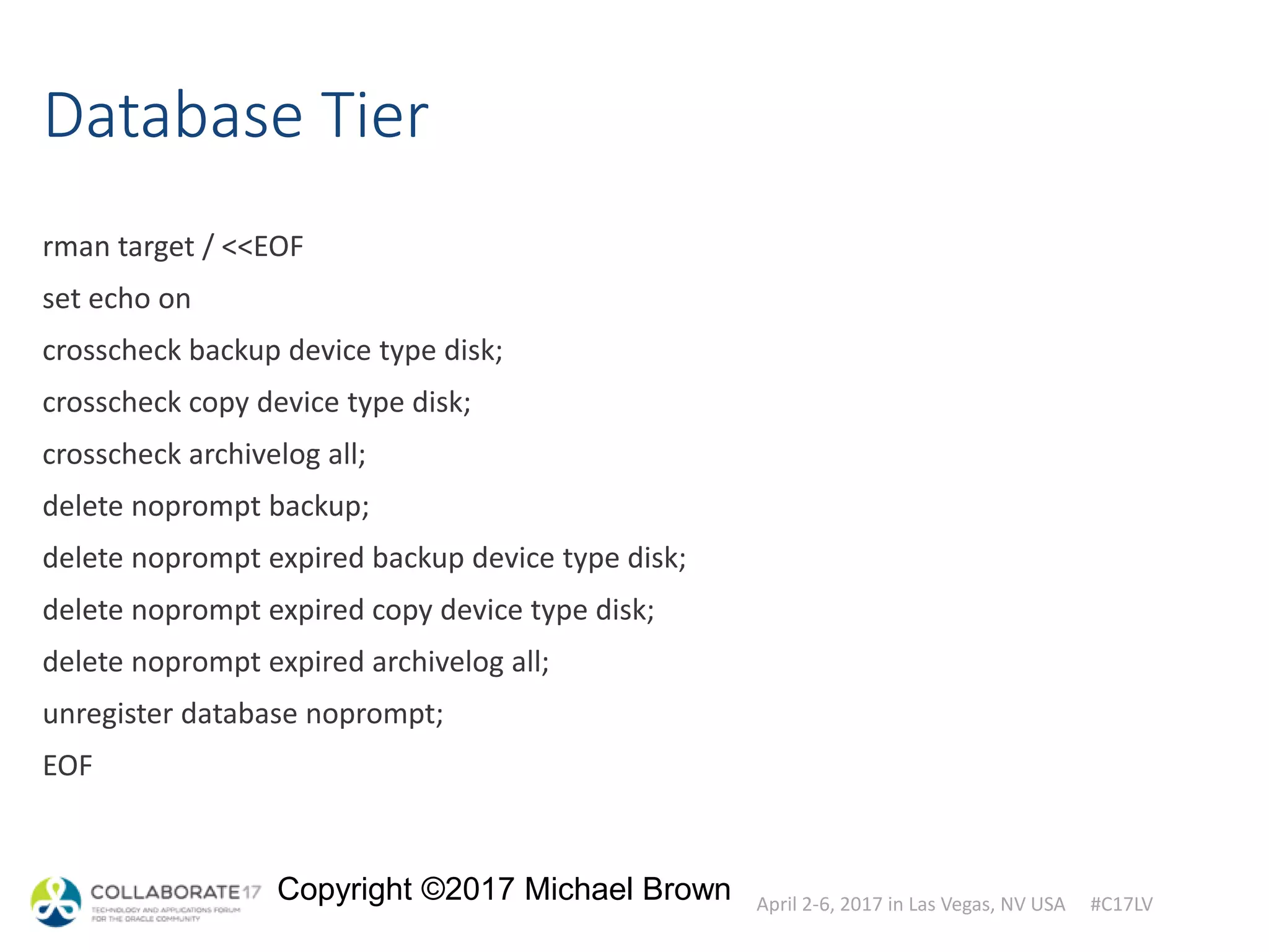April 2-6, 2017 in Las Vegas, NV USA #C17LV
Copyright ©2017 Michael Brown
Database Tier
rman target / <<EOF
set echo on
crosscheck backup device type disk;
crosscheck copy device type disk;
crosscheck archivelog all;
delete noprompt backup;
delete noprompt expired backup device type disk;
delete noprompt expired copy device type disk;
delete noprompt expired archivelog all;
unregister database noprompt;
EOF
 