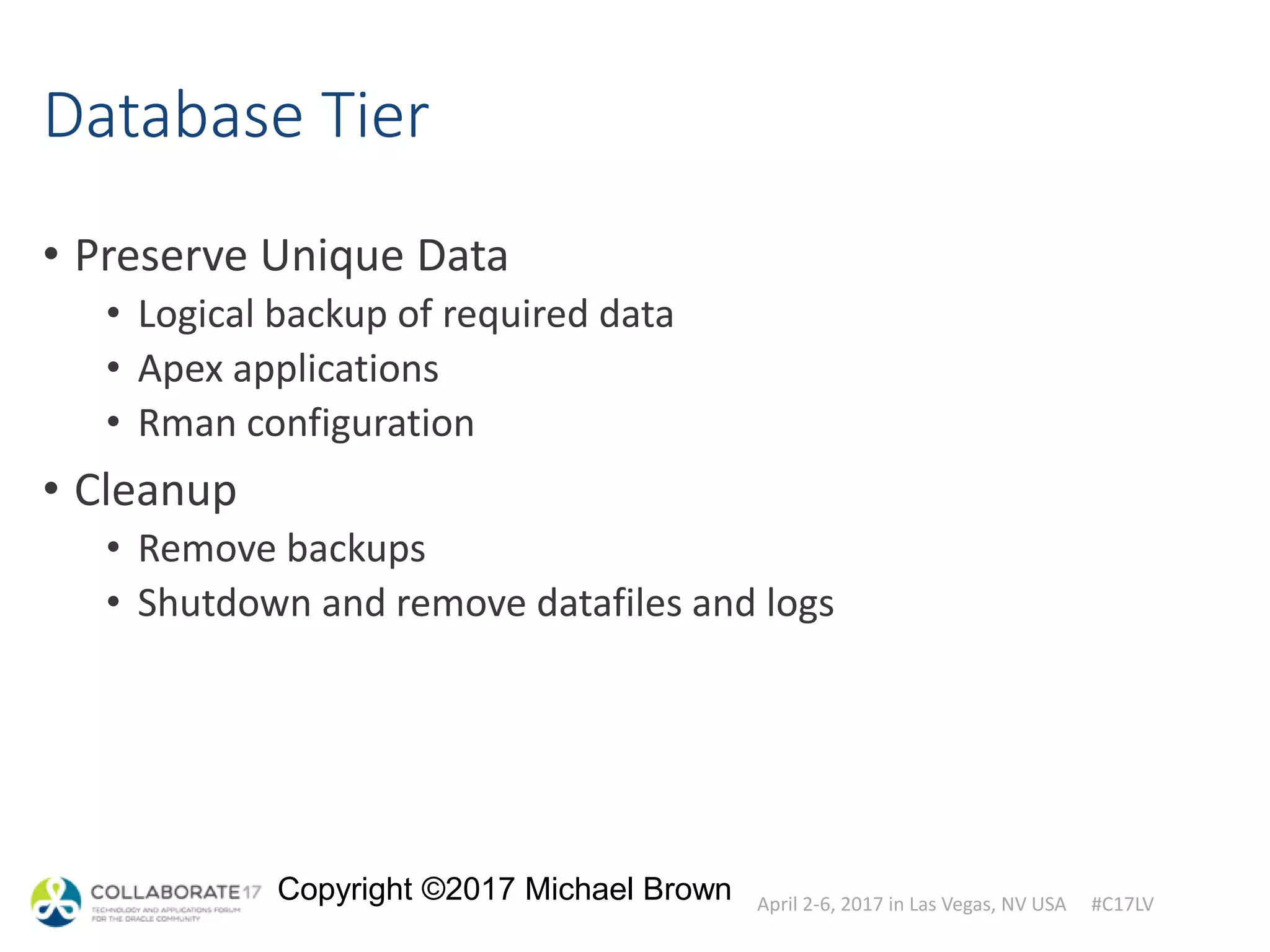 April 2-6, 2017 in Las Vegas, NV USA #C17LV
Copyright ©2017 Michael Brown
Database Tier
• Preserve Unique Data
• Logical backup of required data
• Apex applications
• Rman configuration
• Cleanup
• Remove backups
• Shutdown and remove datafiles and logs
 