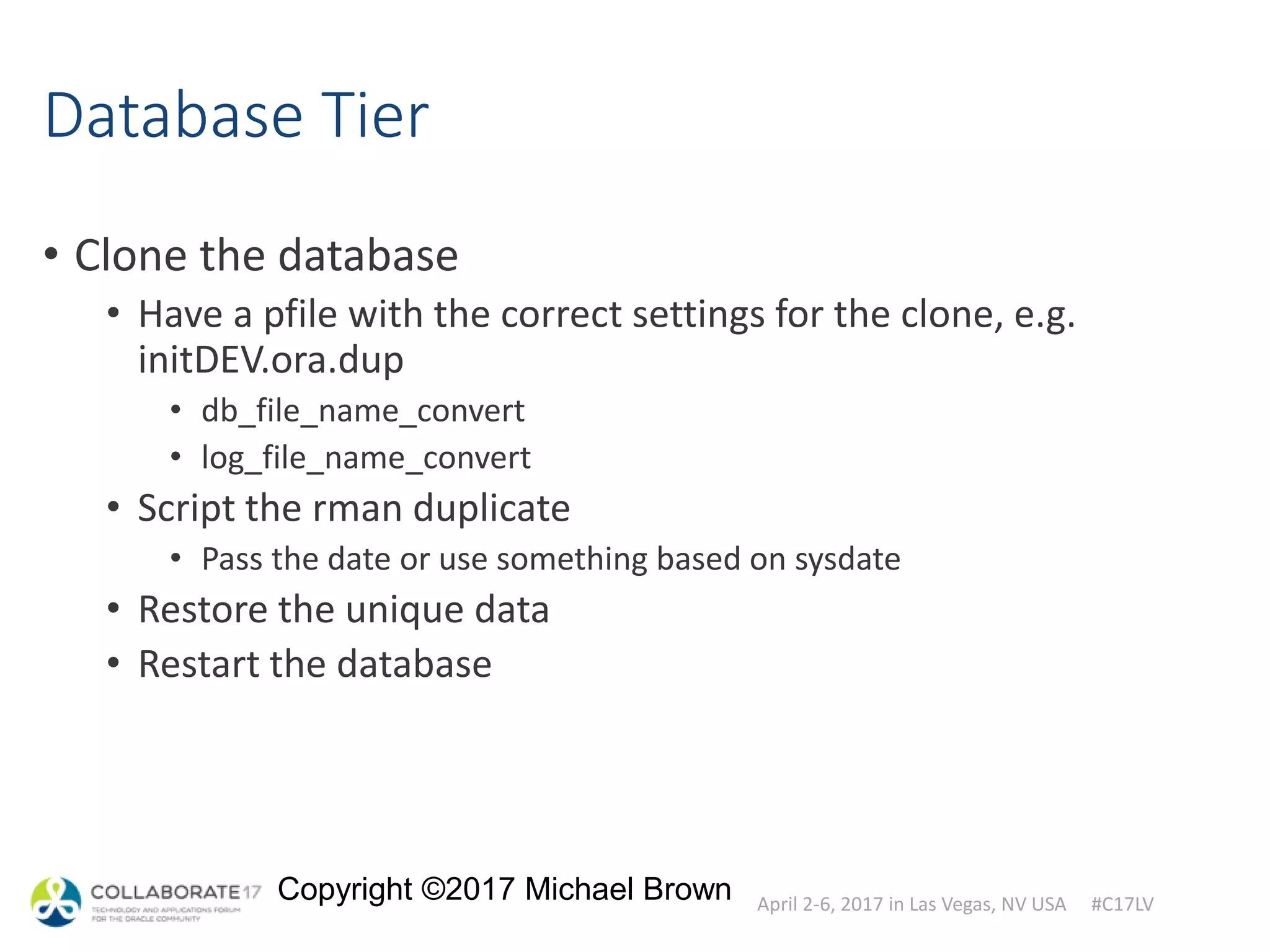 April 2-6, 2017 in Las Vegas, NV USA #C17LV
Copyright ©2017 Michael Brown
Database Tier
• Clone the database
• Have a pfile with the correct settings for the clone, e.g.
initDEV.ora.dup
• db_file_name_convert
• log_file_name_convert
• Script the rman duplicate
• Pass the date or use something based on sysdate
• Restore the unique data
• Restart the database
 