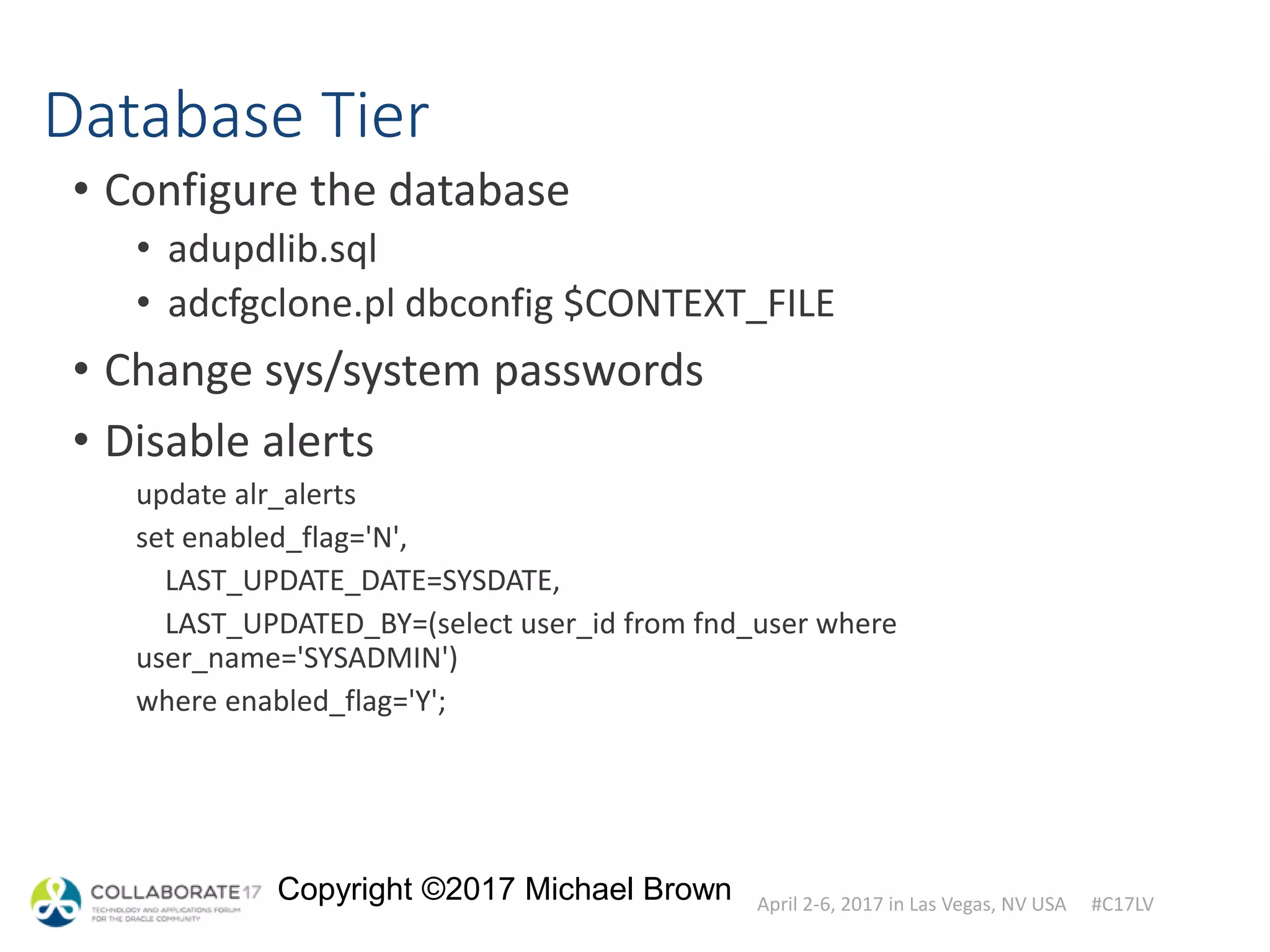 April 2-6, 2017 in Las Vegas, NV USA #C17LV
Copyright ©2017 Michael Brown
Database Tier
• Configure the database
• adupdlib.sql
• adcfgclone.pl dbconfig $CONTEXT_FILE
• Change sys/system passwords
• Disable alerts
update alr_alerts
set enabled_flag='N',
LAST_UPDATE_DATE=SYSDATE,
LAST_UPDATED_BY=(select user_id from fnd_user where
user_name='SYSADMIN')
where enabled_flag='Y';
 