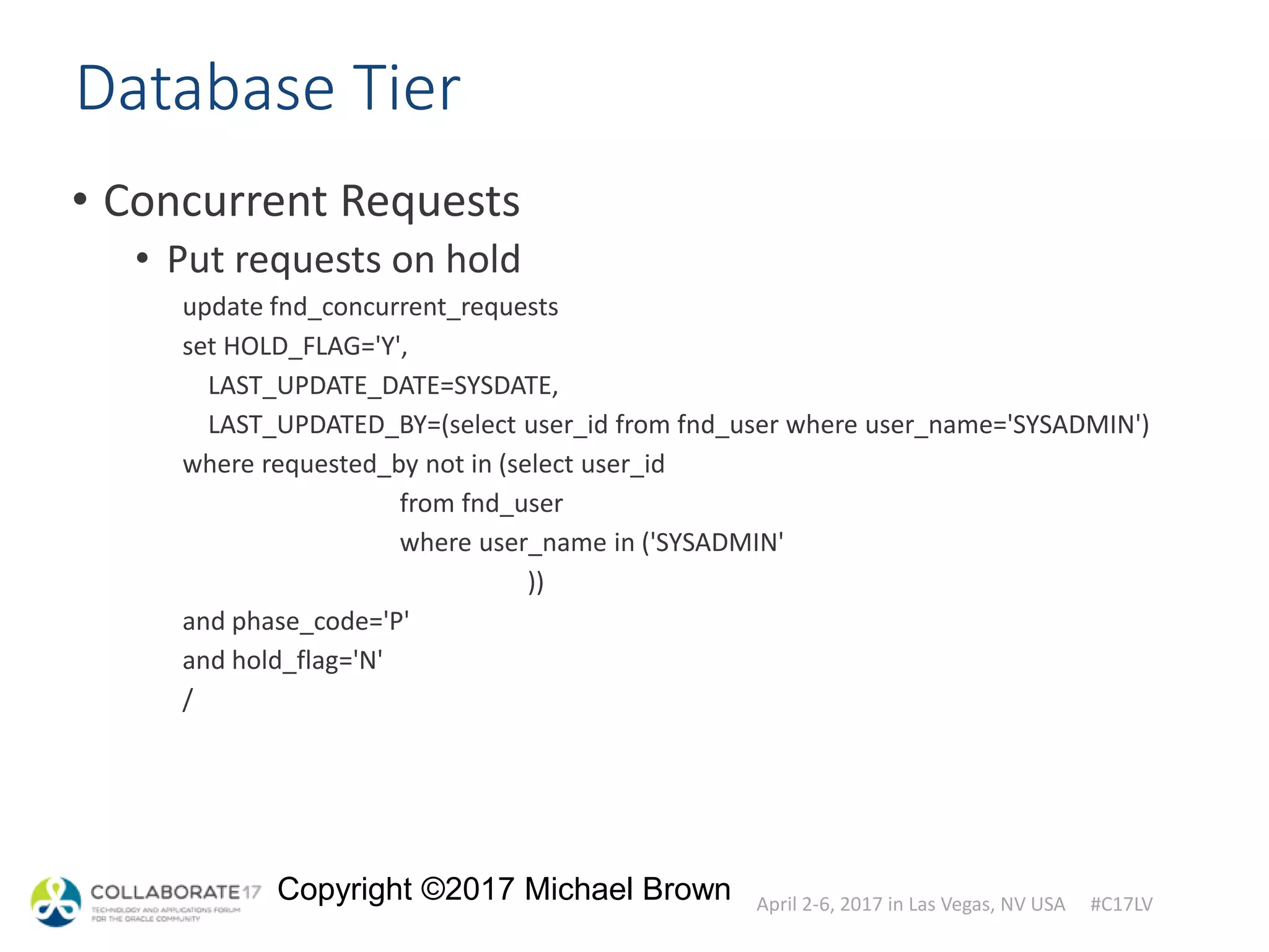 April 2-6, 2017 in Las Vegas, NV USA #C17LV
Copyright ©2017 Michael Brown
Database Tier
• Concurrent Requests
• Put requests on hold
update fnd_concurrent_requests
set HOLD_FLAG='Y',
LAST_UPDATE_DATE=SYSDATE,
LAST_UPDATED_BY=(select user_id from fnd_user where user_name='SYSADMIN')
where requested_by not in (select user_id
from fnd_user
where user_name in ('SYSADMIN'
))
and phase_code='P'
and hold_flag='N'
/
 