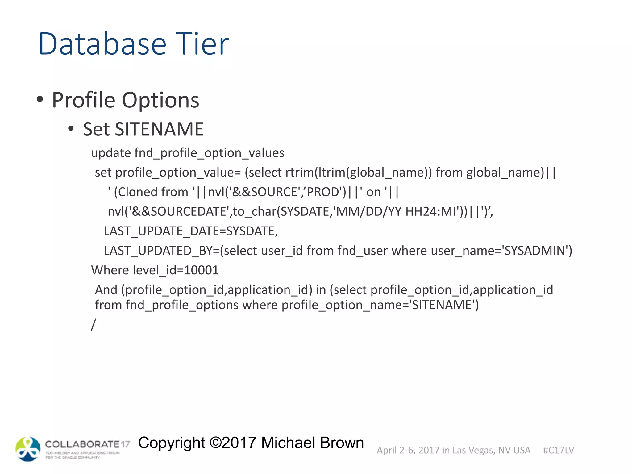 April 2-6, 2017 in Las Vegas, NV USA #C17LV
Copyright ©2017 Michael Brown
Database Tier
• Profile Options
• Set SITENAME
update fnd_profile_option_values
set profile_option_value= (select rtrim(ltrim(global_name)) from global_name)||
' (Cloned from '||nvl('&&SOURCE',’PROD')||' on '||
nvl('&&SOURCEDATE',to_char(SYSDATE,'MM/DD/YY HH24:MI'))||')’,
LAST_UPDATE_DATE=SYSDATE,
LAST_UPDATED_BY=(select user_id from fnd_user where user_name='SYSADMIN')
Where level_id=10001
And (profile_option_id,application_id) in (select profile_option_id,application_id
from fnd_profile_options where profile_option_name='SITENAME')
/
 