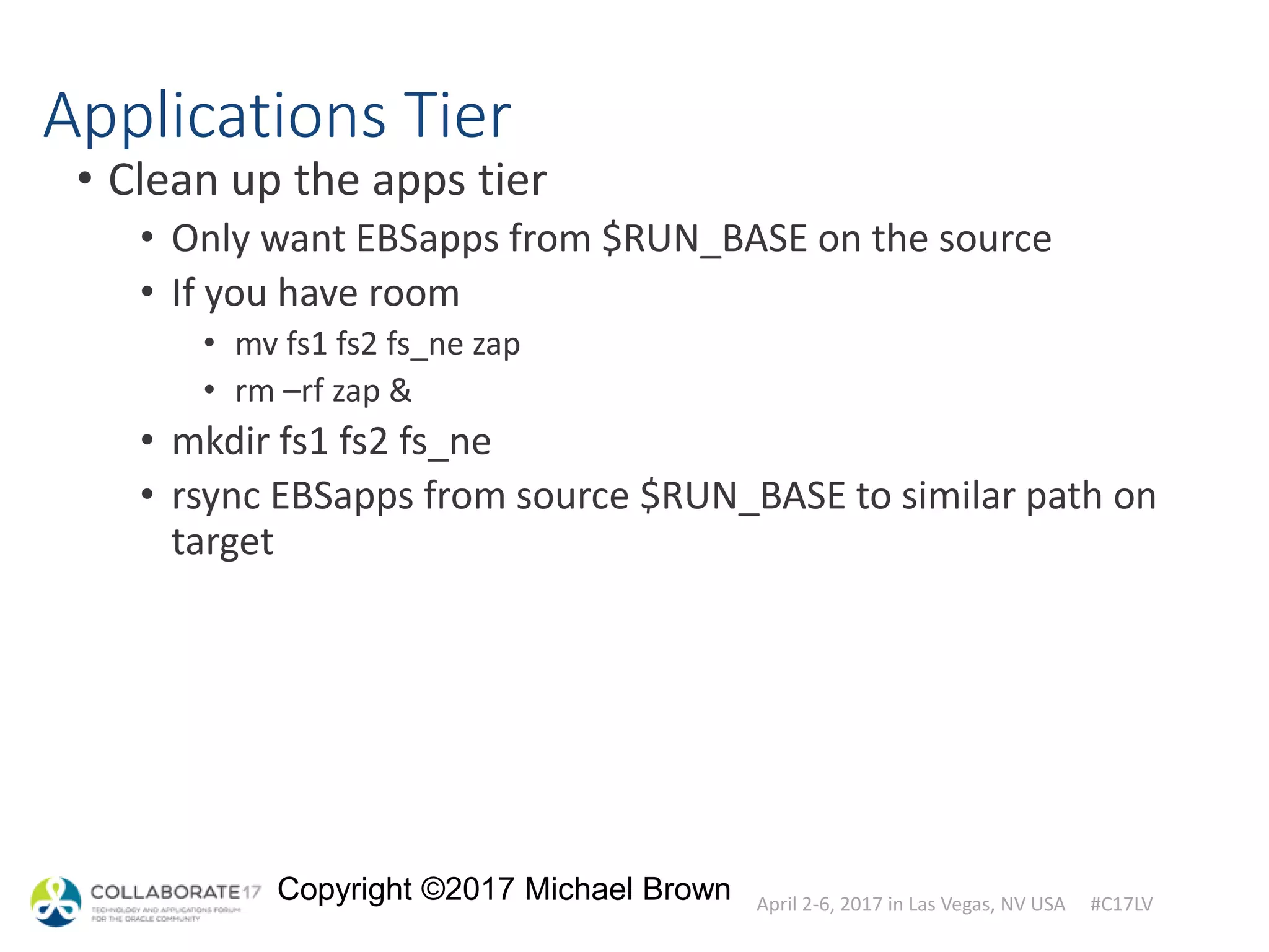 April 2-6, 2017 in Las Vegas, NV USA #C17LV
Copyright ©2017 Michael Brown
Applications Tier
• Clean up the apps tier
• Only want EBSapps from $RUN_BASE on the source
• If you have room
• mv fs1 fs2 fs_ne zap
• rm –rf zap &
• mkdir fs1 fs2 fs_ne
• rsync EBSapps from source $RUN_BASE to similar path on
target
 