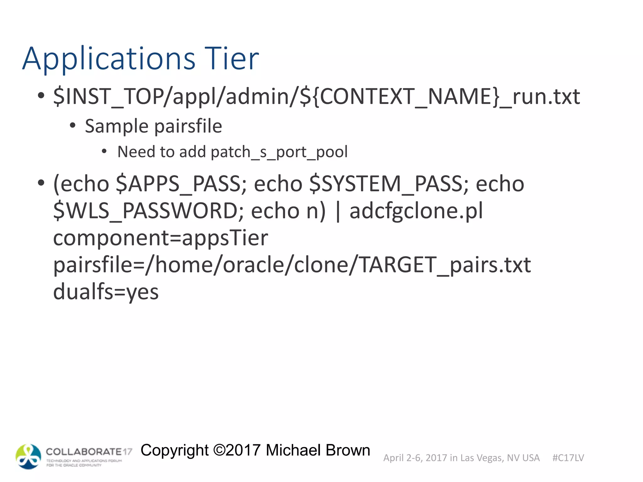 April 2-6, 2017 in Las Vegas, NV USA #C17LV
Copyright ©2017 Michael Brown
Applications Tier
• $INST_TOP/appl/admin/${CONTEXT_NAME}_run.txt
• Sample pairsfile
• Need to add patch_s_port_pool
• (echo $APPS_PASS; echo $SYSTEM_PASS; echo
$WLS_PASSWORD; echo n) | adcfgclone.pl
component=appsTier
pairsfile=/home/oracle/clone/TARGET_pairs.txt
dualfs=yes
 