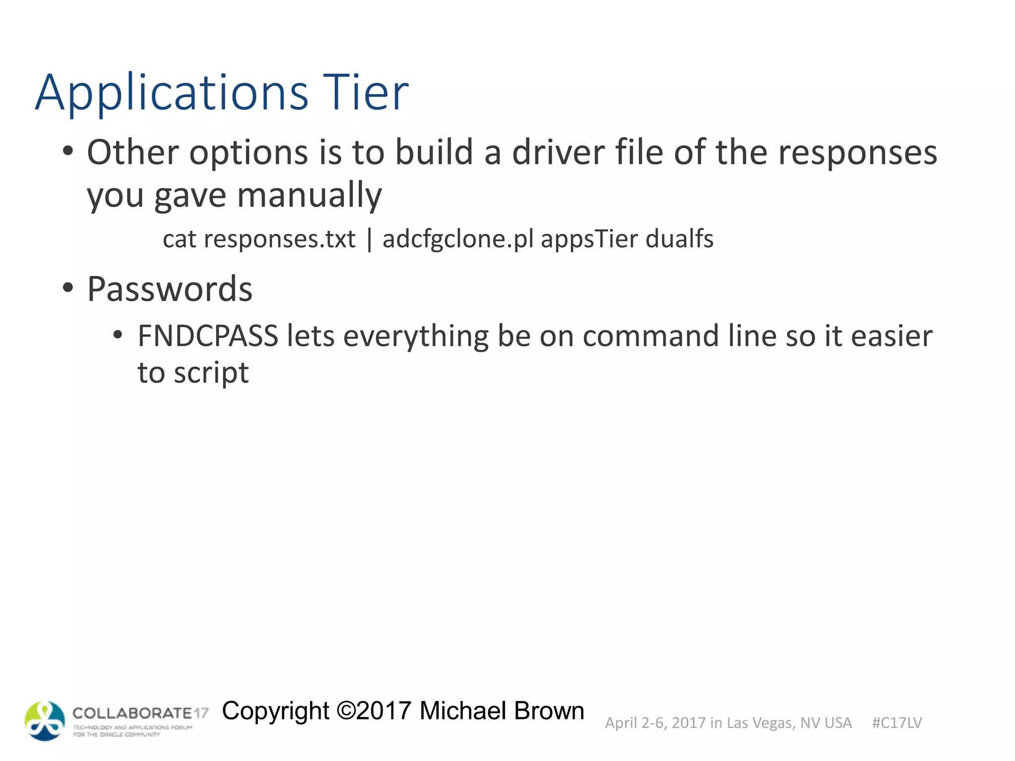 April 2-6, 2017 in Las Vegas, NV USA #C17LV
Copyright ©2017 Michael Brown
Applications Tier
• Other options is to build a driver file of the responses
you gave manually
cat responses.txt | adcfgclone.pl appsTier dualfs
• Passwords
• FNDCPASS lets everything be on command line so it easier
to script
 