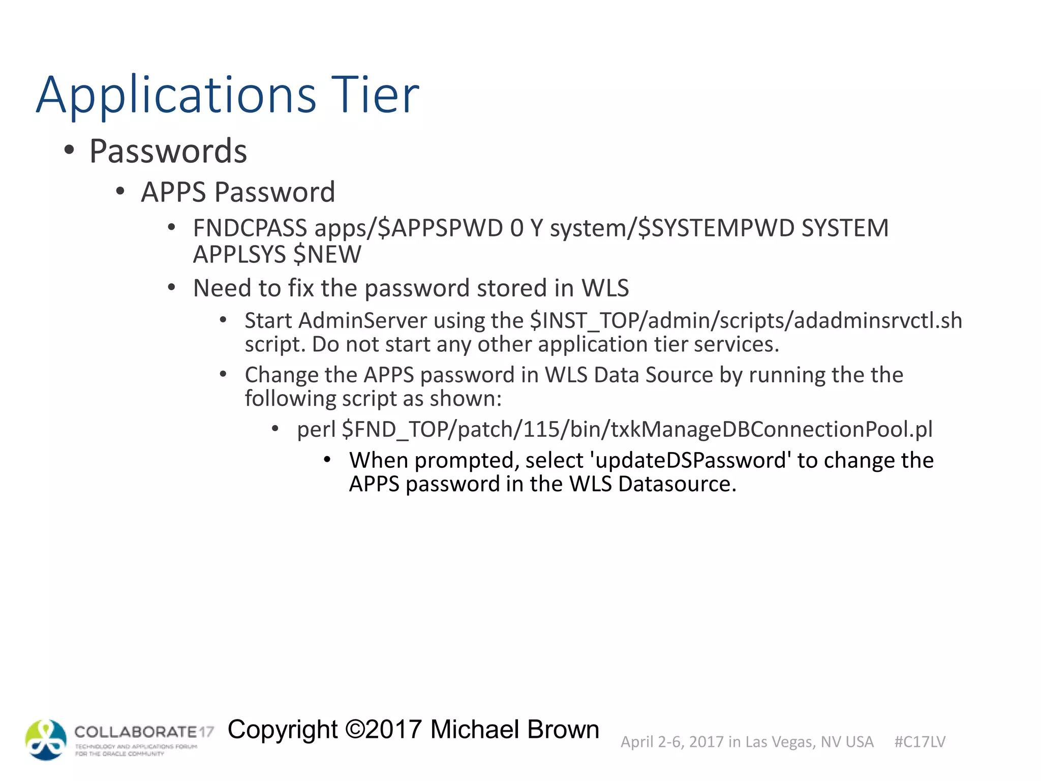 April 2-6, 2017 in Las Vegas, NV USA #C17LV
Copyright ©2017 Michael Brown
Applications Tier
• Passwords
• APPS Password
• FNDCPASS apps/$APPSPWD 0 Y system/$SYSTEMPWD SYSTEM
APPLSYS $NEW
• Need to fix the password stored in WLS
• Start AdminServer using the $INST_TOP/admin/scripts/adadminsrvctl.sh
script. Do not start any other application tier services.
• Change the APPS password in WLS Data Source by running the the
following script as shown:
• perl $FND_TOP/patch/115/bin/txkManageDBConnectionPool.pl
• When prompted, select 'updateDSPassword' to change the
APPS password in the WLS Datasource.
 