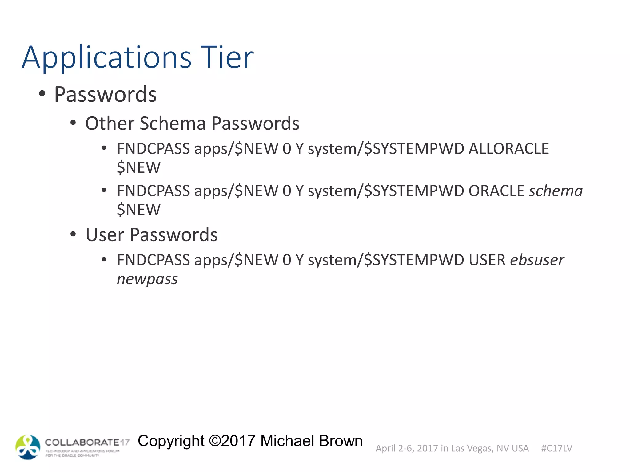 April 2-6, 2017 in Las Vegas, NV USA #C17LV
Copyright ©2017 Michael Brown
Applications Tier
• Passwords
• Other Schema Passwords
• FNDCPASS apps/$NEW 0 Y system/$SYSTEMPWD ALLORACLE
$NEW
• FNDCPASS apps/$NEW 0 Y system/$SYSTEMPWD ORACLE schema
$NEW
• User Passwords
• FNDCPASS apps/$NEW 0 Y system/$SYSTEMPWD USER ebsuser
newpass
 