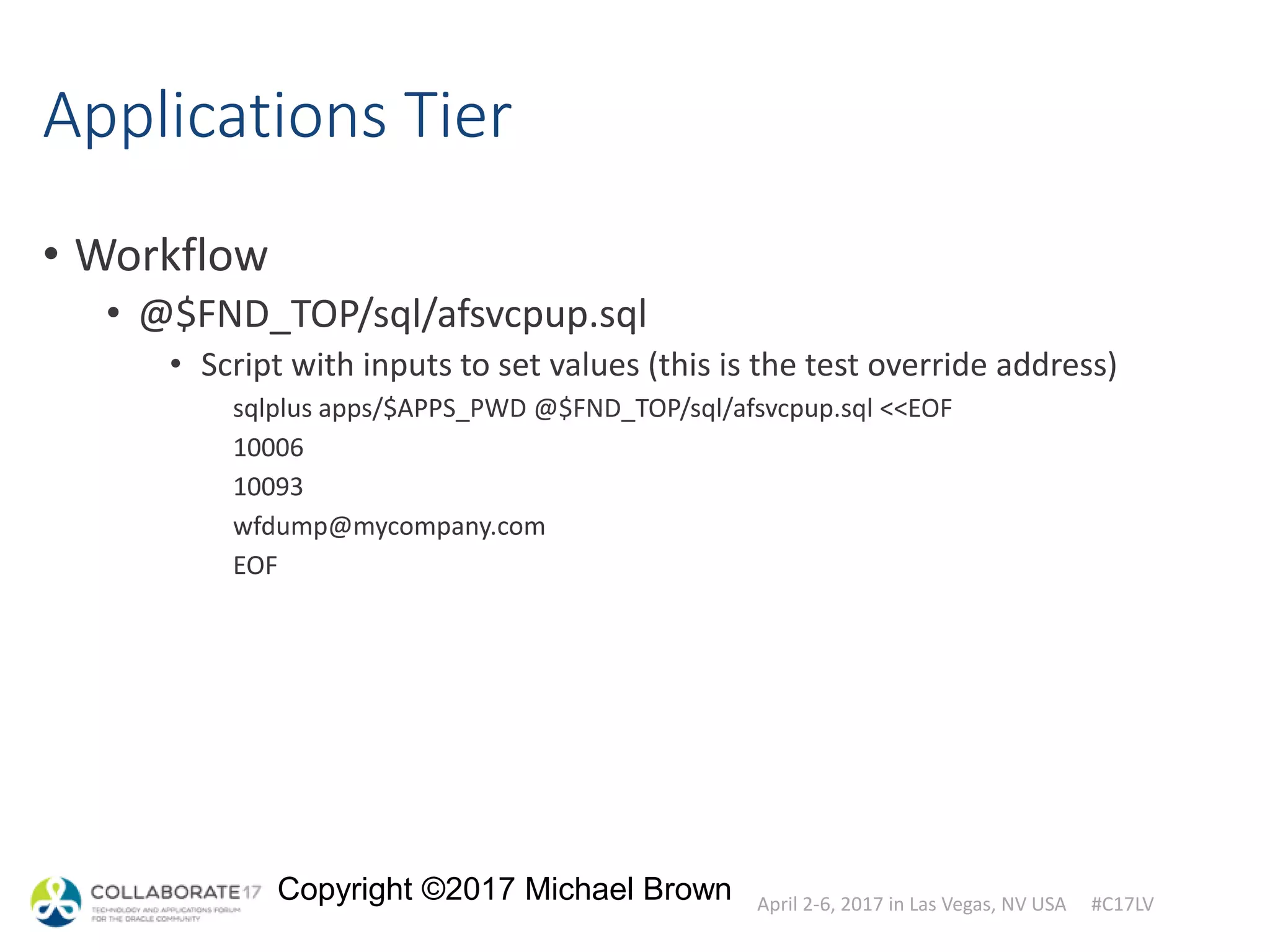 April 2-6, 2017 in Las Vegas, NV USA #C17LV
Copyright ©2017 Michael Brown
Applications Tier
• Workflow
• @$FND_TOP/sql/afsvcpup.sql
• Script with inputs to set values (this is the test override address)
sqlplus apps/$APPS_PWD @$FND_TOP/sql/afsvcpup.sql <<EOF
10006
10093
wfdump@mycompany.com
EOF
 