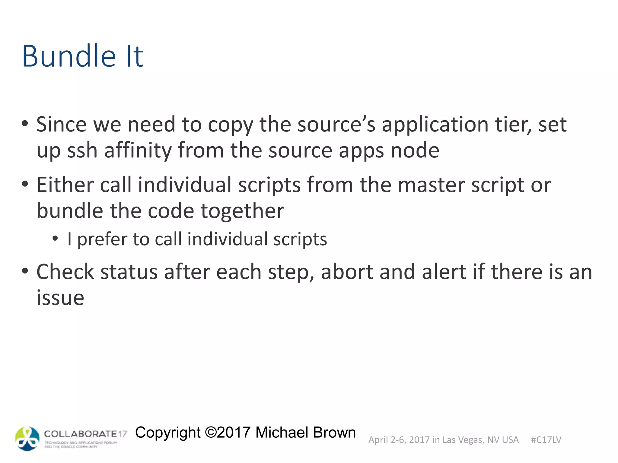 April 2-6, 2017 in Las Vegas, NV USA #C17LV
Copyright ©2017 Michael Brown
Bundle It
• Since we need to copy the source’s application tier, set
up ssh affinity from the source apps node
• Either call individual scripts from the master script or
bundle the code together
• I prefer to call individual scripts
• Check status after each step, abort and alert if there is an
issue
 