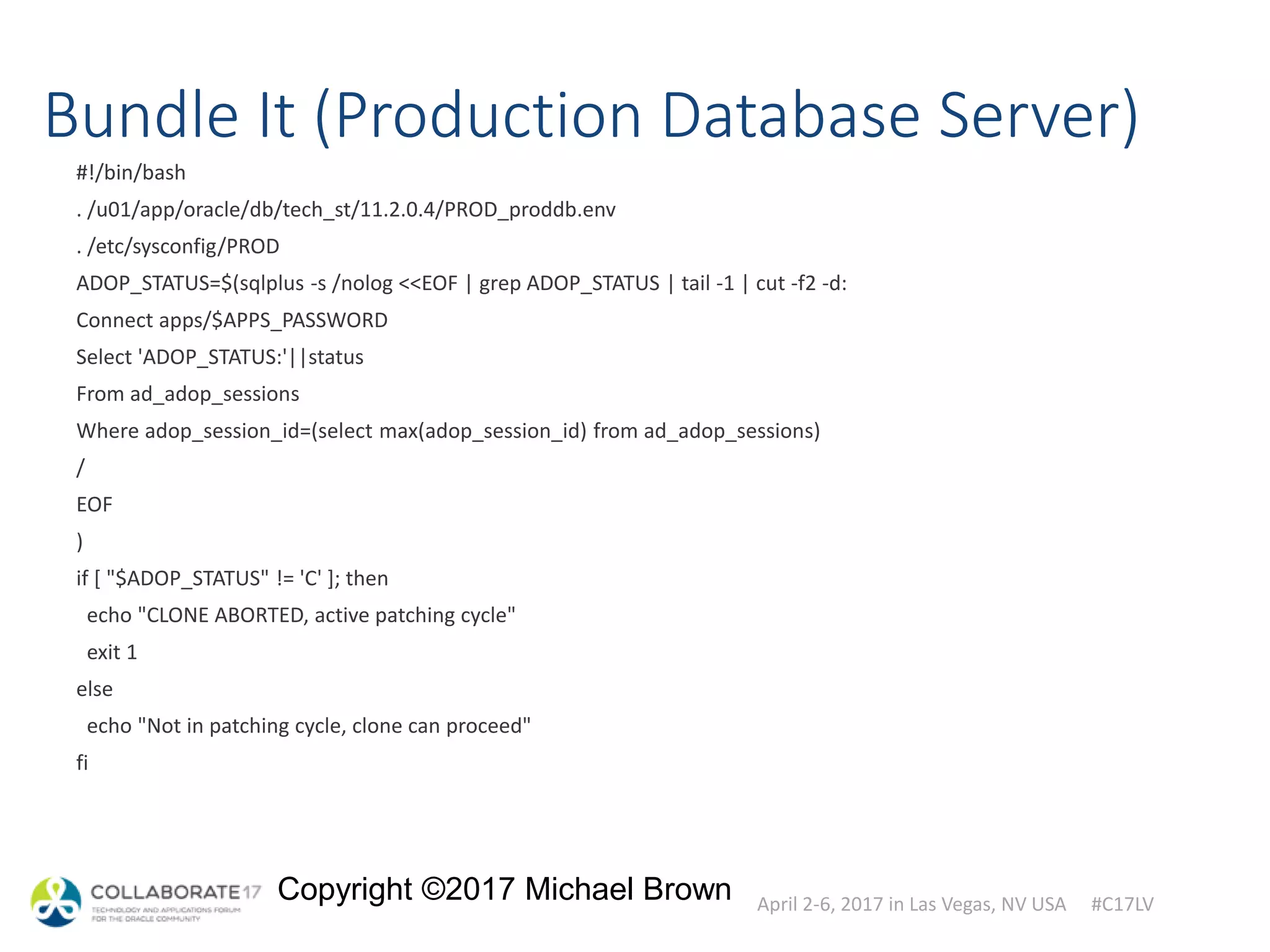 April 2-6, 2017 in Las Vegas, NV USA #C17LV
Copyright ©2017 Michael Brown
Bundle It (Production Database Server)
#!/bin/bash
. /u01/app/oracle/db/tech_st/11.2.0.4/PROD_proddb.env
. /etc/sysconfig/PROD
ADOP_STATUS=$(sqlplus -s /nolog <<EOF | grep ADOP_STATUS | tail -1 | cut -f2 -d:
Connect apps/$APPS_PASSWORD
Select 'ADOP_STATUS:'||status
From ad_adop_sessions
Where adop_session_id=(select max(adop_session_id) from ad_adop_sessions)
/
EOF
)
if [ "$ADOP_STATUS" != 'C' ]; then
echo "CLONE ABORTED, active patching cycle"
exit 1
else
echo "Not in patching cycle, clone can proceed"
fi
 