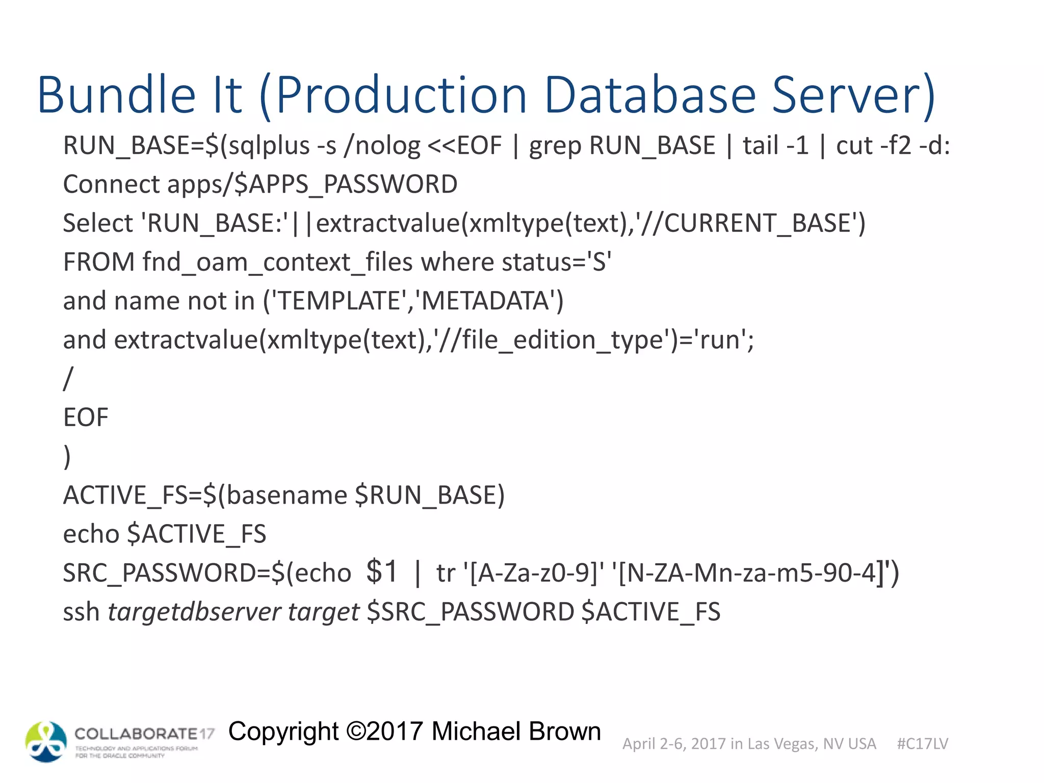 April 2-6, 2017 in Las Vegas, NV USA #C17LV
Copyright ©2017 Michael Brown
Bundle It (Production Database Server)
RUN_BASE=$(sqlplus -s /nolog <<EOF | grep RUN_BASE | tail -1 | cut -f2 -d:
Connect apps/$APPS_PASSWORD
Select 'RUN_BASE:'||extractvalue(xmltype(text),'//CURRENT_BASE')
FROM fnd_oam_context_files where status='S'
and name not in ('TEMPLATE','METADATA')
and extractvalue(xmltype(text),'//file_edition_type')='run';
/
EOF
)
ACTIVE_FS=$(basename $RUN_BASE)
echo $ACTIVE_FS
SRC_PASSWORD=$(echo $1 | tr '[A-Za-z0-9]' '[N-ZA-Mn-za-m5-90-4]')
ssh targetdbserver target $SRC_PASSWORD $ACTIVE_FS
 