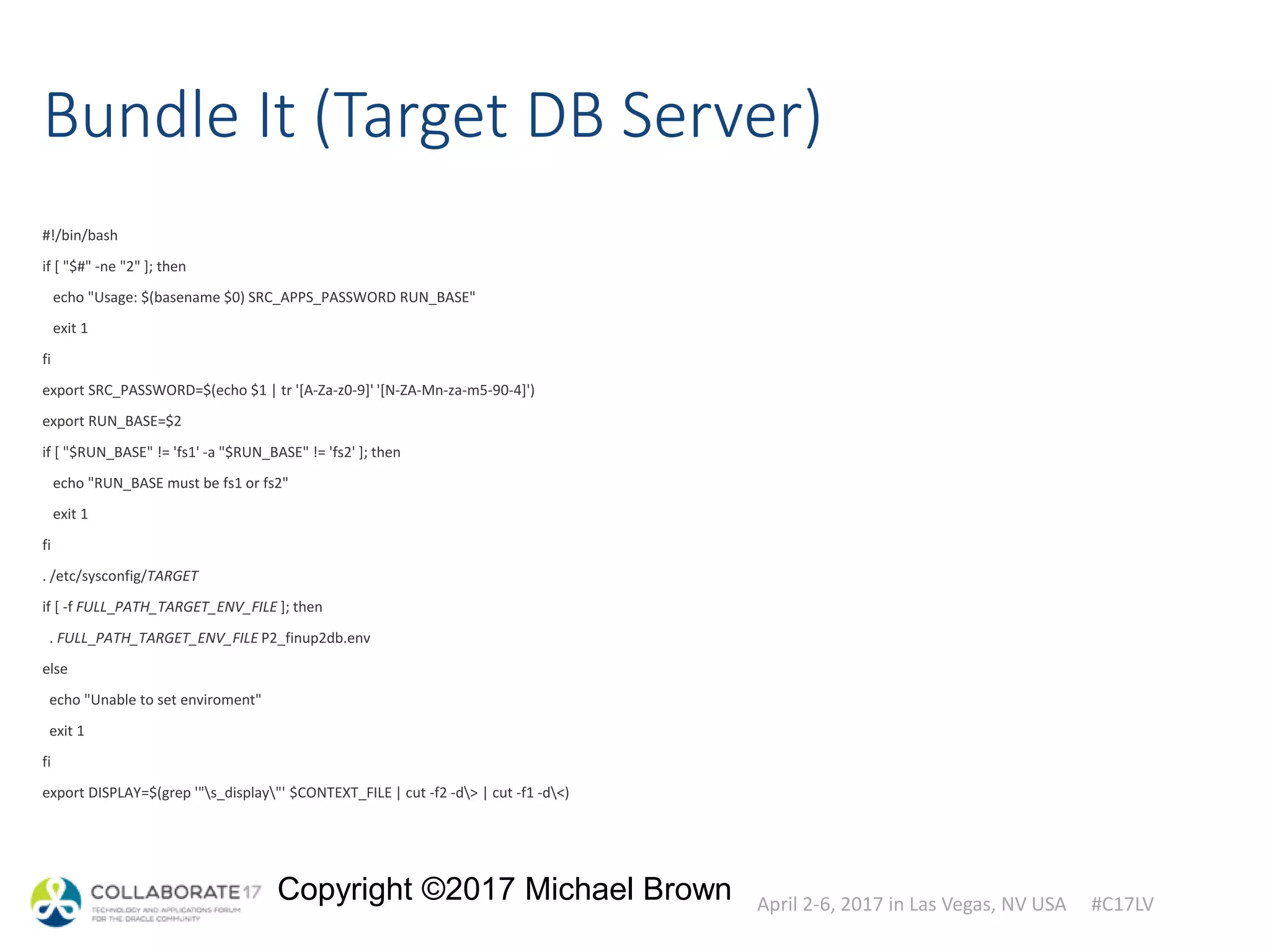 April 2-6, 2017 in Las Vegas, NV USA #C17LV
Copyright ©2017 Michael Brown
Bundle It (Target DB Server)
#!/bin/bash
if [ "$#" -ne "2" ]; then
echo "Usage: $(basename $0) SRC_APPS_PASSWORD RUN_BASE"
exit 1
fi
export SRC_PASSWORD=$(echo $1 | tr '[A-Za-z0-9]' '[N-ZA-Mn-za-m5-90-4]')
export RUN_BASE=$2
if [ "$RUN_BASE" != 'fs1' -a "$RUN_BASE" != 'fs2' ]; then
echo "RUN_BASE must be fs1 or fs2"
exit 1
fi
. /etc/sysconfig/TARGET
if [ -f FULL_PATH_TARGET_ENV_FILE ]; then
. FULL_PATH_TARGET_ENV_FILE P2_finup2db.env
else
echo "Unable to set enviroment"
exit 1
fi
export DISPLAY=$(grep '"s_display"' $CONTEXT_FILE | cut -f2 -d> | cut -f1 -d<)
 
