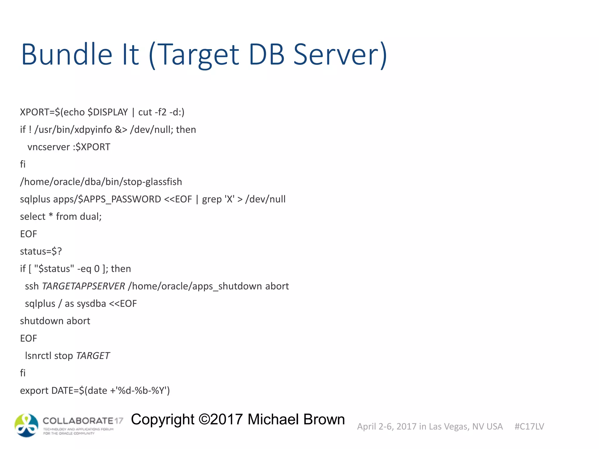 April 2-6, 2017 in Las Vegas, NV USA #C17LV
Copyright ©2017 Michael Brown
Bundle It (Target DB Server)
XPORT=$(echo $DISPLAY | cut -f2 -d:)
if ! /usr/bin/xdpyinfo &> /dev/null; then
vncserver :$XPORT
fi
/home/oracle/dba/bin/stop-glassfish
sqlplus apps/$APPS_PASSWORD <<EOF | grep 'X' > /dev/null
select * from dual;
EOF
status=$?
if [ "$status" -eq 0 ]; then
ssh TARGETAPPSERVER /home/oracle/apps_shutdown abort
sqlplus / as sysdba <<EOF
shutdown abort
EOF
lsnrctl stop TARGET
fi
export DATE=$(date +'%d-%b-%Y')
 