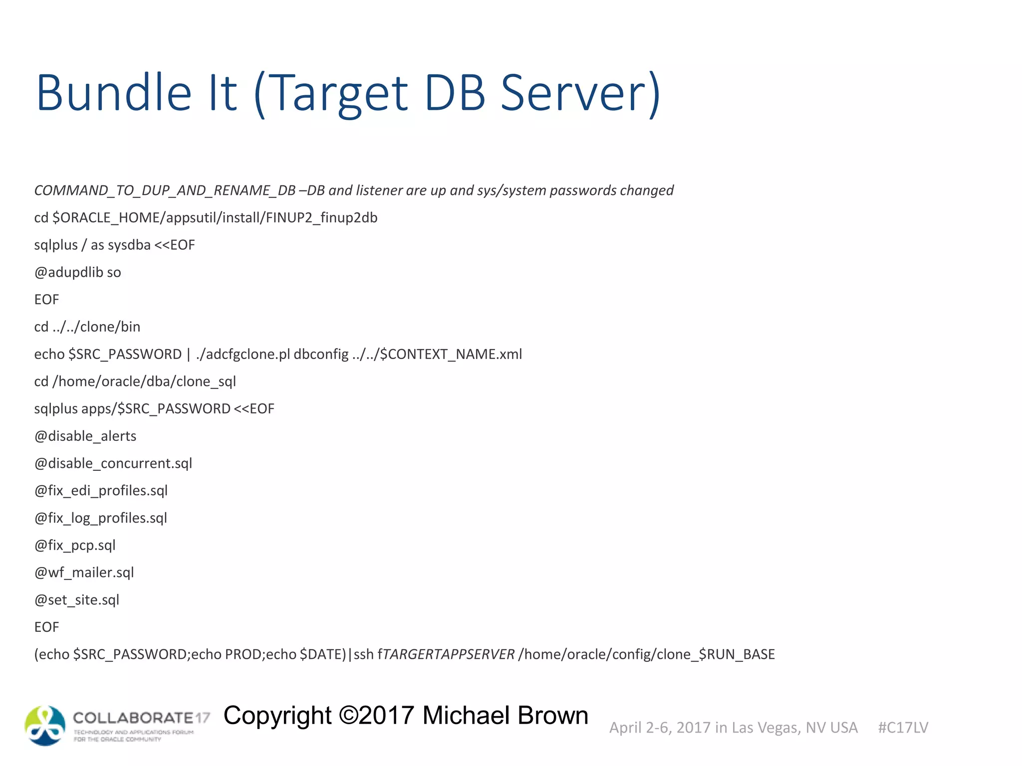 April 2-6, 2017 in Las Vegas, NV USA #C17LV
Copyright ©2017 Michael Brown
Bundle It (Target DB Server)
COMMAND_TO_DUP_AND_RENAME_DB –DB and listener are up and sys/system passwords changed
cd $ORACLE_HOME/appsutil/install/FINUP2_finup2db
sqlplus / as sysdba <<EOF
@adupdlib so
EOF
cd ../../clone/bin
echo $SRC_PASSWORD | ./adcfgclone.pl dbconfig ../../$CONTEXT_NAME.xml
cd /home/oracle/dba/clone_sql
sqlplus apps/$SRC_PASSWORD <<EOF
@disable_alerts
@disable_concurrent.sql
@fix_edi_profiles.sql
@fix_log_profiles.sql
@fix_pcp.sql
@wf_mailer.sql
@set_site.sql
EOF
(echo $SRC_PASSWORD;echo PROD;echo $DATE)|ssh fTARGERTAPPSERVER /home/oracle/config/clone_$RUN_BASE
 
