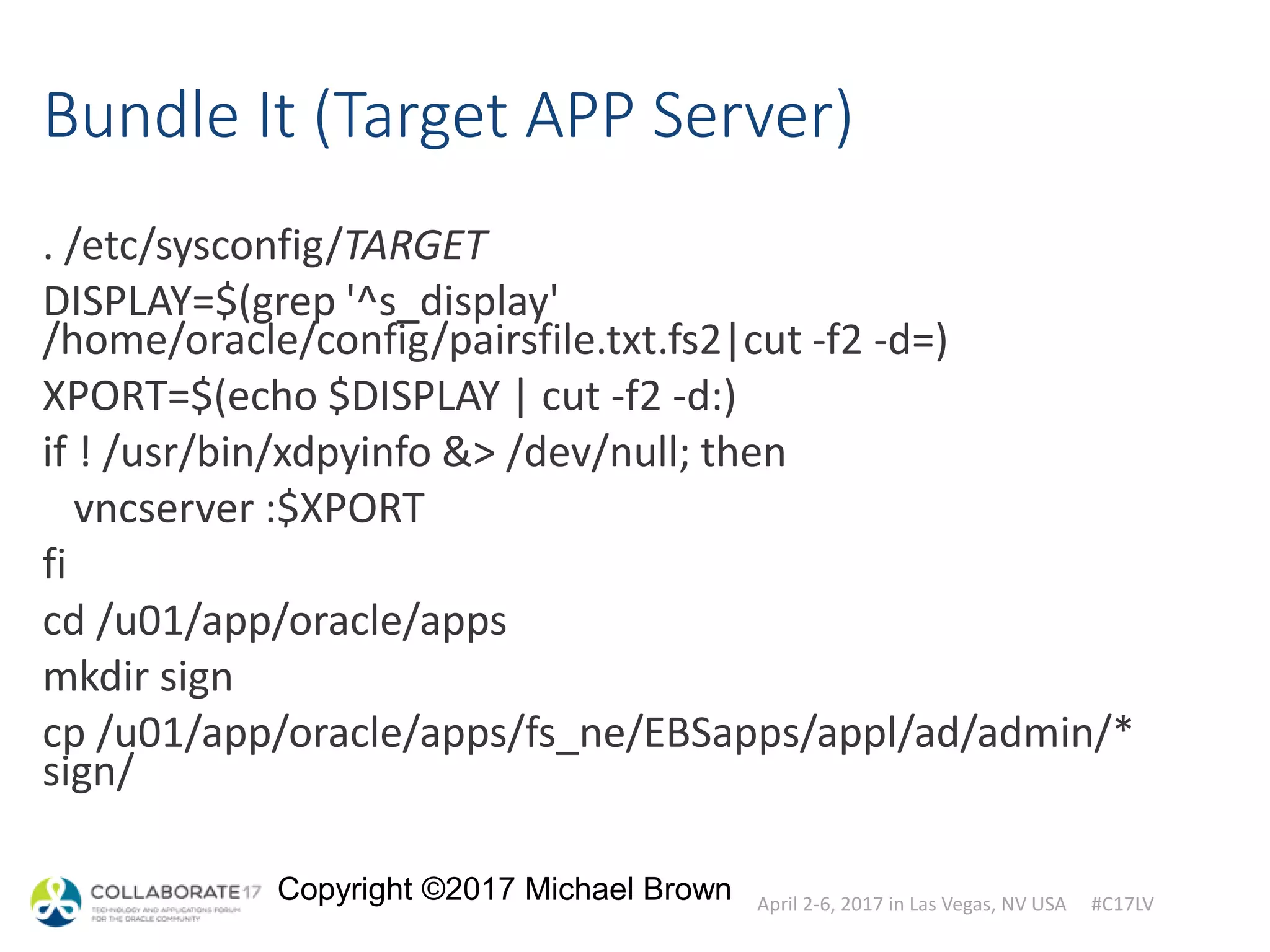 April 2-6, 2017 in Las Vegas, NV USA #C17LV
Copyright ©2017 Michael Brown
Bundle It (Target APP Server)
. /etc/sysconfig/TARGET
DISPLAY=$(grep '^s_display'
/home/oracle/config/pairsfile.txt.fs2|cut -f2 -d=)
XPORT=$(echo $DISPLAY | cut -f2 -d:)
if ! /usr/bin/xdpyinfo &> /dev/null; then
vncserver :$XPORT
fi
cd /u01/app/oracle/apps
mkdir sign
cp /u01/app/oracle/apps/fs_ne/EBSapps/appl/ad/admin/*
sign/
 
