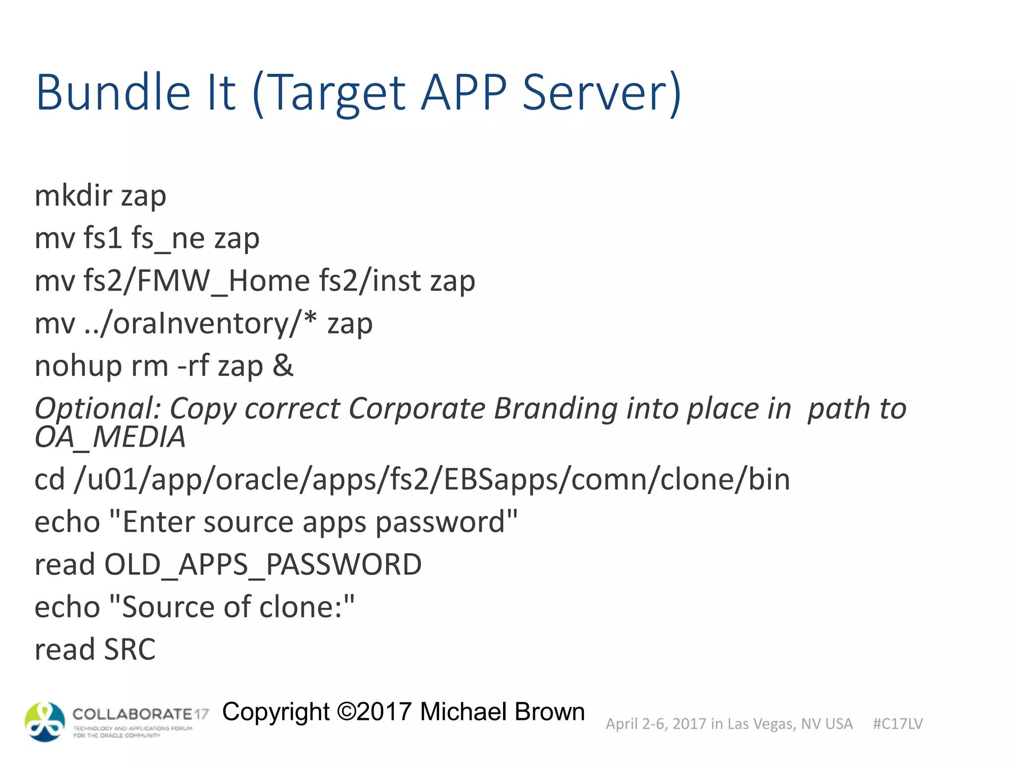 April 2-6, 2017 in Las Vegas, NV USA #C17LV
Copyright ©2017 Michael Brown
Bundle It (Target APP Server)
mkdir zap
mv fs1 fs_ne zap
mv fs2/FMW_Home fs2/inst zap
mv ../oraInventory/* zap
nohup rm -rf zap &
Optional: Copy correct Corporate Branding into place in path to
OA_MEDIA
cd /u01/app/oracle/apps/fs2/EBSapps/comn/clone/bin
echo "Enter source apps password"
read OLD_APPS_PASSWORD
echo "Source of clone:"
read SRC
 
