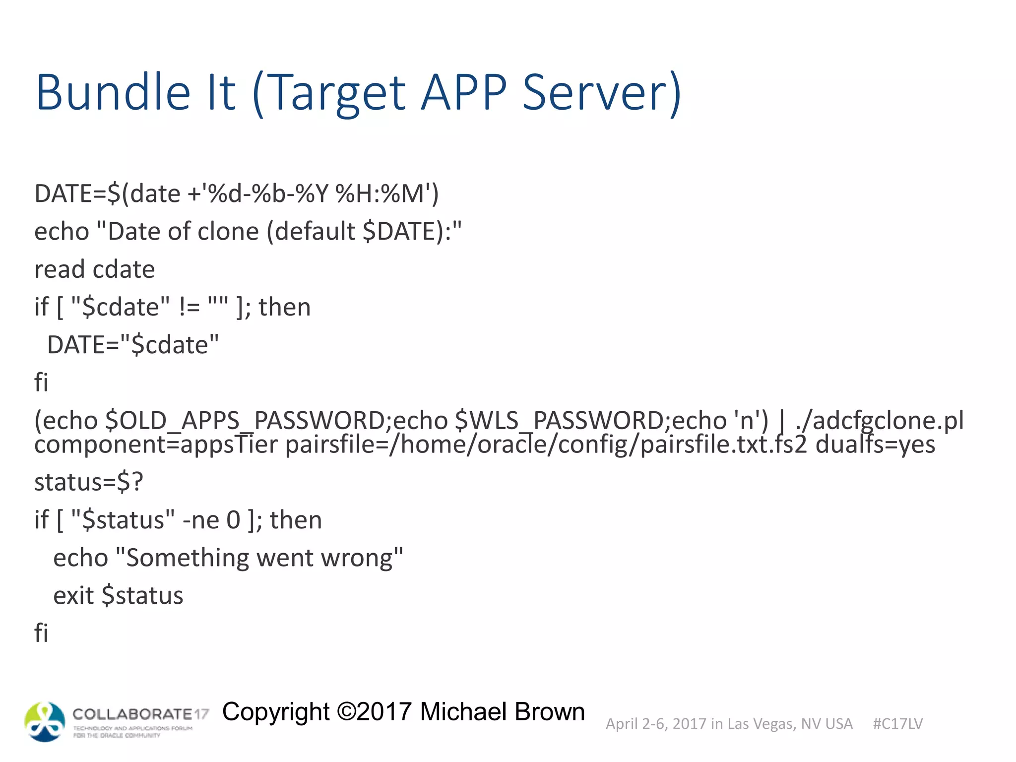 April 2-6, 2017 in Las Vegas, NV USA #C17LV
Copyright ©2017 Michael Brown
Bundle It (Target APP Server)
DATE=$(date +'%d-%b-%Y %H:%M')
echo "Date of clone (default $DATE):"
read cdate
if [ "$cdate" != "" ]; then
DATE="$cdate"
fi
(echo $OLD_APPS_PASSWORD;echo $WLS_PASSWORD;echo 'n') | ./adcfgclone.pl
component=appsTier pairsfile=/home/oracle/config/pairsfile.txt.fs2 dualfs=yes
status=$?
if [ "$status" -ne 0 ]; then
echo "Something went wrong"
exit $status
fi
 