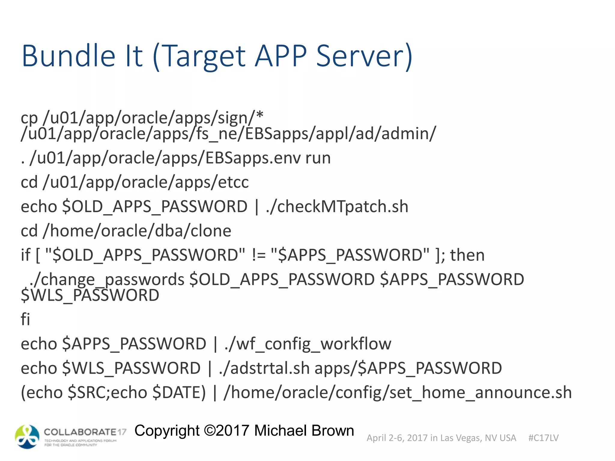 April 2-6, 2017 in Las Vegas, NV USA #C17LV
Copyright ©2017 Michael Brown
Bundle It (Target APP Server)
cp /u01/app/oracle/apps/sign/*
/u01/app/oracle/apps/fs_ne/EBSapps/appl/ad/admin/
. /u01/app/oracle/apps/EBSapps.env run
cd /u01/app/oracle/apps/etcc
echo $OLD_APPS_PASSWORD | ./checkMTpatch.sh
cd /home/oracle/dba/clone
if [ "$OLD_APPS_PASSWORD" != "$APPS_PASSWORD" ]; then
./change_passwords $OLD_APPS_PASSWORD $APPS_PASSWORD
$WLS_PASSWORD
fi
echo $APPS_PASSWORD | ./wf_config_workflow
echo $WLS_PASSWORD | ./adstrtal.sh apps/$APPS_PASSWORD
(echo $SRC;echo $DATE) | /home/oracle/config/set_home_announce.sh
 