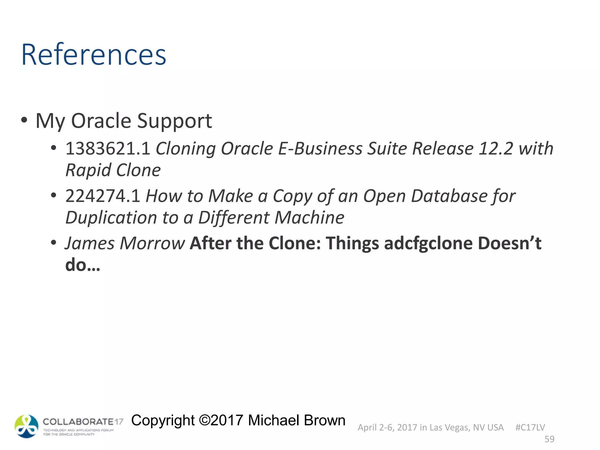 April 2-6, 2017 in Las Vegas, NV USA #C17LV
Copyright ©2017 Michael Brown
References
• My Oracle Support
• 1383621.1 Cloning Oracle E-Business Suite Release 12.2 with
Rapid Clone
• 224274.1 How to Make a Copy of an Open Database for
Duplication to a Different Machine
• James Morrow After the Clone: Things adcfgclone Doesn’t
do…
59
 