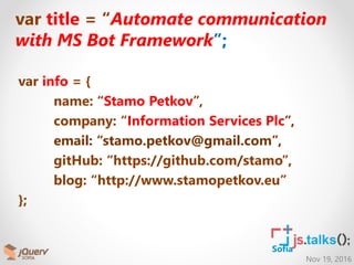 Nov 19, 2016
Sofia
var title = “Automate communication
with MS Bot Framework”;
var info = {
name: “Stamo Petkov”,
company: “Information Services Plc”,
email: “stamo.petkov@gmail.com”,
gitHub: “https://github.com/stamo”,
blog: “http://www.stamopetkov.eu”
};
 