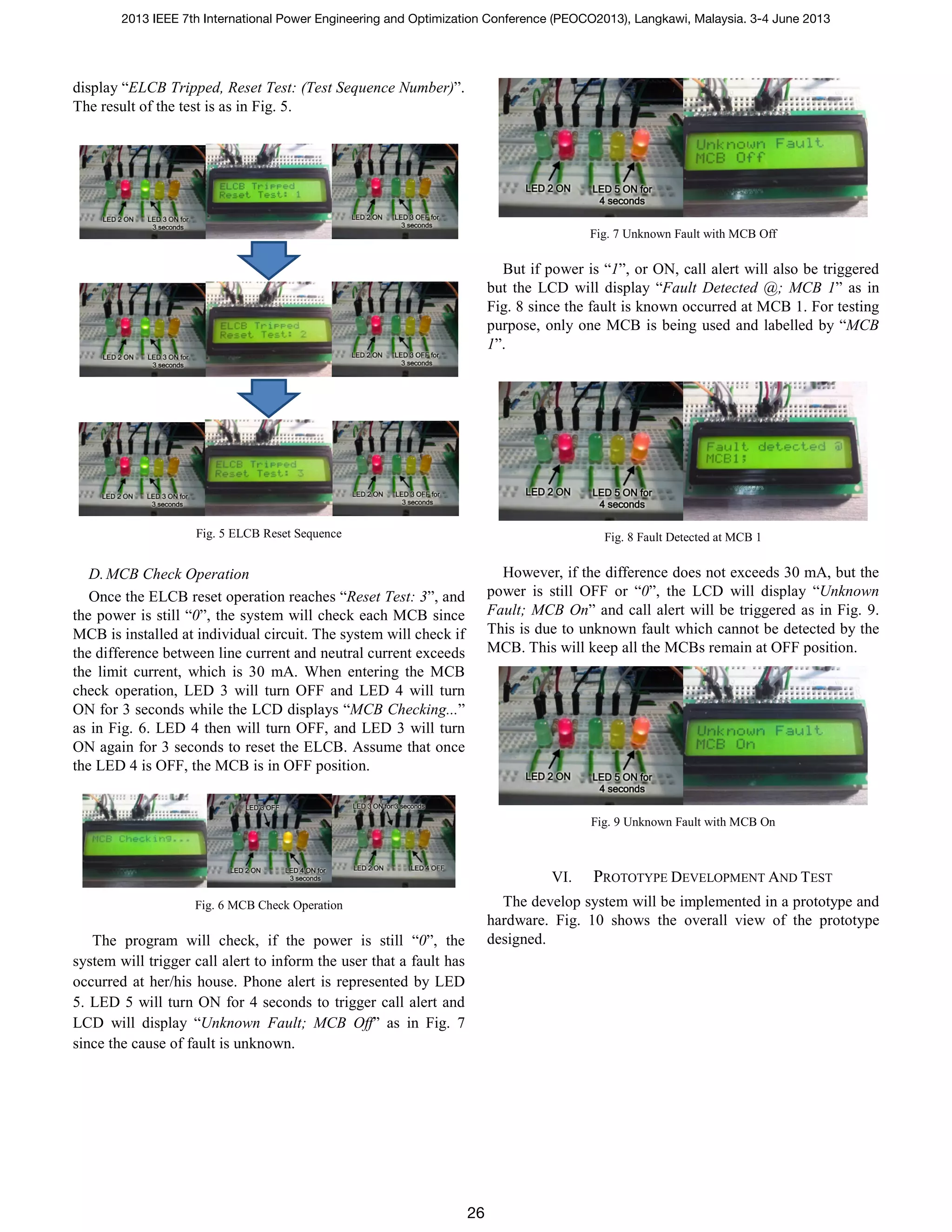 display “ELCB Tripped, Reset Test: (Test Sequence Number)”.
The result of the test is as in Fig. 5.
Fig. 5 ELCB Reset Sequence
D.MCB Check Operation
Once the ELCB reset operation reaches “Reset Test: 3”, and
the power is still “0”, the system will check each MCB since
MCB is installed at individual circuit. The system will check if
the difference between line current and neutral current exceeds
the limit current, which is 30 mA. When entering the MCB
check operation, LED 3 will turn OFF and LED 4 will turn
ON for 3 seconds while the LCD displays “MCB Checking...”
as in Fig. 6. LED 4 then will turn OFF, and LED 3 will turn
ON again for 3 seconds to reset the ELCB. Assume that once
the LED 4 is OFF, the MCB is in OFF position.
Fig. 6 MCB Check Operation
The program will check, if the power is still “0”, the
system will trigger call alert to inform the user that a fault has
occurred at her/his house. Phone alert is represented by LED
5. LED 5 will turn ON for 4 seconds to trigger call alert and
LCD will display “Unknown Fault; MCB Off” as in Fig. 7
since the cause of fault is unknown.
Fig. 7 Unknown Fault with MCB Off
But if power is “1”, or ON, call alert will also be triggered
but the LCD will display “Fault Detected @; MCB 1” as in
Fig. 8 since the fault is known occurred at MCB 1. For testing
purpose, only one MCB is being used and labelled by “MCB
1”.
Fig. 8 Fault Detected at MCB 1
However, if the difference does not exceeds 30 mA, but the
power is still OFF or “0”, the LCD will display “Unknown
Fault; MCB On” and call alert will be triggered as in Fig. 9.
This is due to unknown fault which cannot be detected by the
MCB. This will keep all the MCBs remain at OFF position.
Fig. 9 Unknown Fault with MCB On
VI. PROTOTYPE DEVELOPMENT AND TEST
The develop system will be implemented in a prototype and
hardware. Fig. 10 shows the overall view of the prototype
designed.
2013 IEEE 7th International Power Engineering and Optimization Conference (PEOCO2013), Langkawi, Malaysia. 3-4 June 2013
26
 