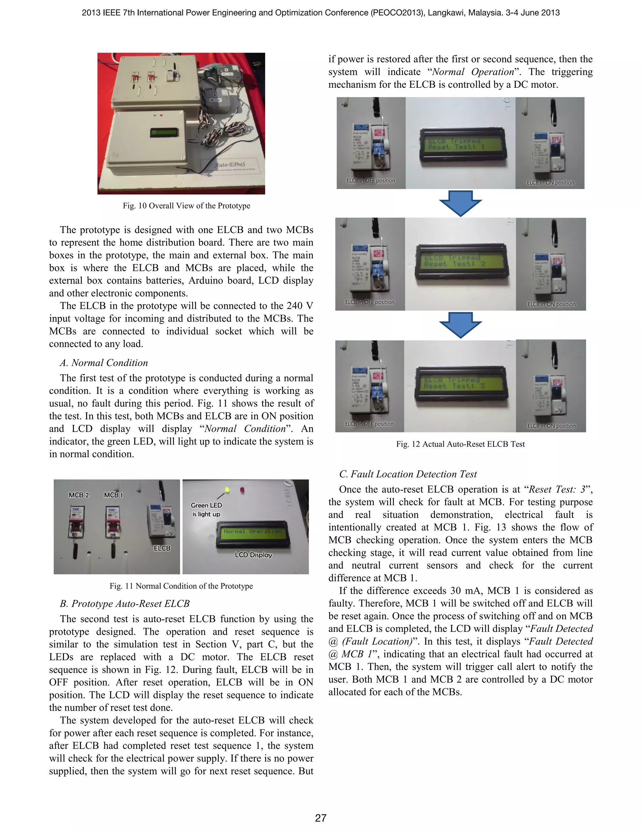 Fig. 10 Overall View of the Prototype
The prototype is designed with one ELCB and two MCBs
to represent the home distribution board. There are two main
boxes in the prototype, the main and external box. The main
box is where the ELCB and MCBs are placed, while the
external box contains batteries, Arduino board, LCD display
and other electronic components.
The ELCB in the prototype will be connected to the 240 V
input voltage for incoming and distributed to the MCBs. The
MCBs are connected to individual socket which will be
connected to any load.
A. Normal Condition
The first test of the prototype is conducted during a normal
condition. It is a condition where everything is working as
usual, no fault during this period. Fig. 11 shows the result of
the test. In this test, both MCBs and ELCB are in ON position
and LCD display will display “Normal Condition”. An
indicator, the green LED, will light up to indicate the system is
in normal condition.
Fig. 11 Normal Condition of the Prototype
B. Prototype Auto-Reset ELCB
The second test is auto-reset ELCB function by using the
prototype designed. The operation and reset sequence is
similar to the simulation test in Section V, part C, but the
LEDs are replaced with a DC motor. The ELCB reset
sequence is shown in Fig. 12. During fault, ELCB will be in
OFF position. After reset operation, ELCB will be in ON
position. The LCD will display the reset sequence to indicate
the number of reset test done.
The system developed for the auto-reset ELCB will check
for power after each reset sequence is completed. For instance,
after ELCB had completed reset test sequence 1, the system
will check for the electrical power supply. If there is no power
supplied, then the system will go for next reset sequence. But
if power is restored after the first or second sequence, then the
system will indicate “Normal Operation”. The triggering
mechanism for the ELCB is controlled by a DC motor.
Fig. 12 Actual Auto-Reset ELCB Test
C. Fault Location Detection Test
Once the auto-reset ELCB operation is at “Reset Test: 3”,
the system will check for fault at MCB. For testing purpose
and real situation demonstration, electrical fault is
intentionally created at MCB 1. Fig. 13 shows the flow of
MCB checking operation. Once the system enters the MCB
checking stage, it will read current value obtained from line
and neutral current sensors and check for the current
difference at MCB 1.
If the difference exceeds 30 mA, MCB 1 is considered as
faulty. Therefore, MCB 1 will be switched off and ELCB will
be reset again. Once the process of switching off and on MCB
and ELCB is completed, the LCD will display “Fault Detected
@ (Fault Location)”. In this test, it displays “Fault Detected
@ MCB 1”, indicating that an electrical fault had occurred at
MCB 1. Then, the system will trigger call alert to notify the
user. Both MCB 1 and MCB 2 are controlled by a DC motor
allocated for each of the MCBs.
2013 IEEE 7th International Power Engineering and Optimization Conference (PEOCO2013), Langkawi, Malaysia. 3-4 June 2013
27
 