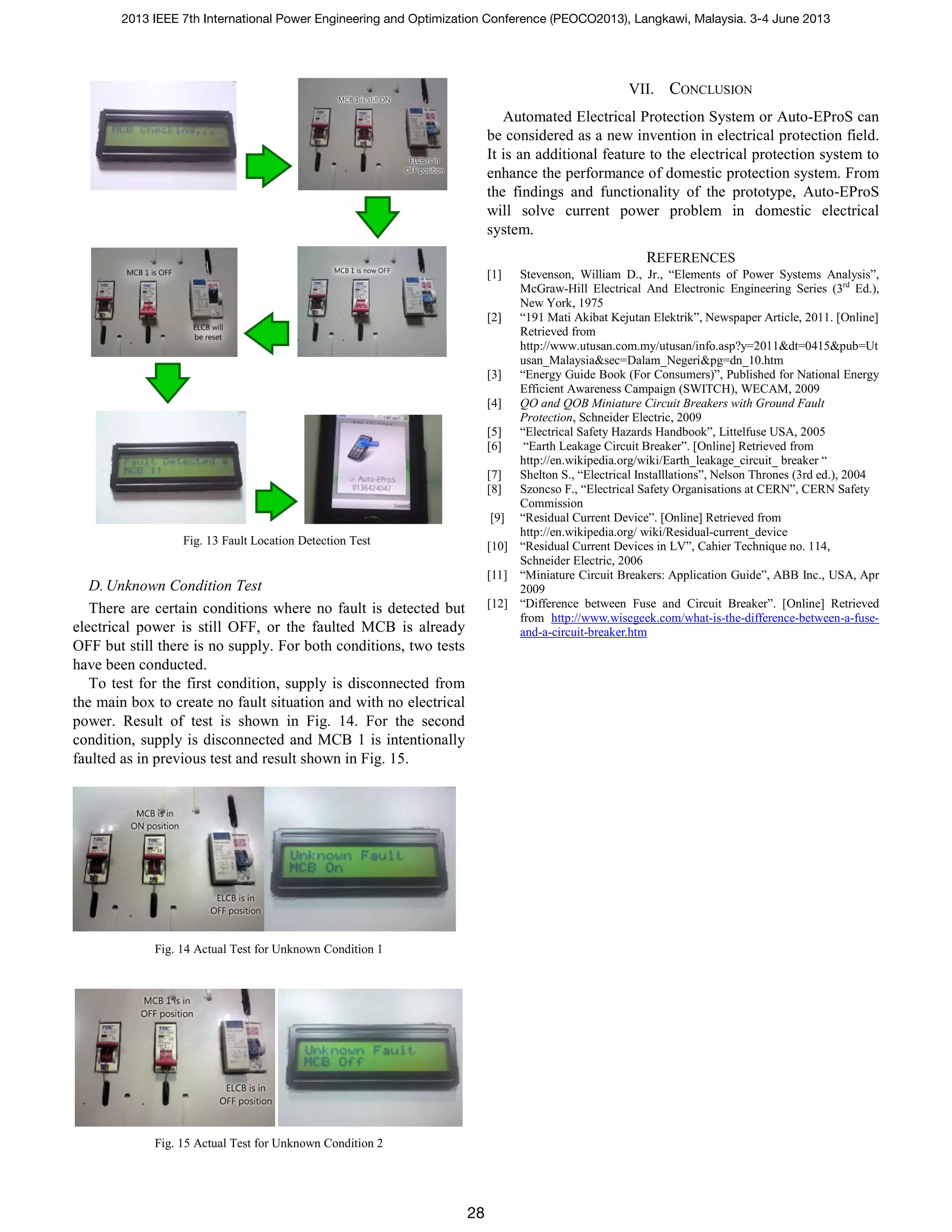Fig. 13 Fault Location Detection Test
D.Unknown Condition Test
There are certain conditions where no fault is detected but
electrical power is still OFF, or the faulted MCB is already
OFF but still there is no supply. For both conditions, two tests
have been conducted.
To test for the first condition, supply is disconnected from
the main box to create no fault situation and with no electrical
power. Result of test is shown in Fig. 14. For the second
condition, supply is disconnected and MCB 1 is intentionally
faulted as in previous test and result shown in Fig. 15.
Fig. 14 Actual Test for Unknown Condition 1
Fig. 15 Actual Test for Unknown Condition 2
VII. CONCLUSION
Automated Electrical Protection System or Auto-EProS can
be considered as a new invention in electrical protection field.
It is an additional feature to the electrical protection system to
enhance the performance of domestic protection system. From
the findings and functionality of the prototype, Auto-EProS
will solve current power problem in domestic electrical
system.
REFERENCES
[1] Stevenson, William D., Jr., “Elements of Power Systems Analysis”,
McGraw-Hill Electrical And Electronic Engineering Series (3rd
Ed.),
New York, 1975
[2] “191 Mati Akibat Kejutan Elektrik”, Newspaper Article, 2011. [Online]
Retrieved from
http://www.utusan.com.my/utusan/info.asp?y=2011&dt=0415&pub=Ut
usan_Malaysia&sec=Dalam_Negeri&pg=dn_10.htm
[3] “Energy Guide Book (For Consumers)”, Published for National Energy
Efficient Awareness Campaign (SWITCH), WECAM, 2009
[4] QO and QOB Miniature Circuit Breakers with Ground Fault
Protection, Schneider Electric, 2009
[5] “Electrical Safety Hazards Handbook”, Littelfuse USA, 2005
[6] “Earth Leakage Circuit Breaker”. [Online] Retrieved from
http://en.wikipedia.org/wiki/Earth_leakage_circuit_ breaker “
[7] Shelton S., “Electrical Installlations”, Nelson Thrones (3rd ed.), 2004
[8] Szoncso F., “Electrical Safety Organisations at CERN”, CERN Safety
Commission
[9] “Residual Current Device”. [Online] Retrieved from
http://en.wikipedia.org/ wiki/Residual-current_device
[10] “Residual Current Devices in LV”, Cahier Technique no. 114,
Schneider Electric, 2006
[11] “Miniature Circuit Breakers: Application Guide”, ABB Inc., USA, Apr
2009
[12] “Difference between Fuse and Circuit Breaker”. [Online] Retrieved
from http://www.wisegeek.com/what-is-the-difference-between-a-fuse-
and-a-circuit-breaker.htm
2013 IEEE 7th International Power Engineering and Optimization Conference (PEOCO2013), Langkawi, Malaysia. 3-4 June 2013
28
 