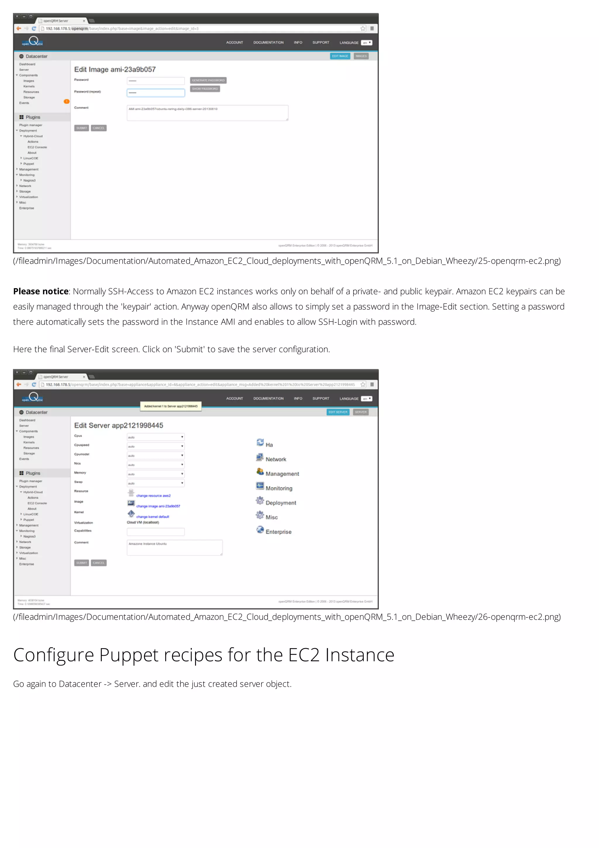 (/fileadmin/Images/Documentation/Automated_Amazon_EC2_Cloud_deployments_with_openQRM_5.1_on_Debian_Wheezy/25-openqrm-ec2.png)
(/fileadmin/Images/Documentation/Automated_Amazon_EC2_Cloud_deployments_with_openQRM_5.1_on_Debian_Wheezy/26-openqrm-ec2.png)
Please notice: Normally SSH-Access to Amazon EC2 instances works only on behalf of a private- and public keypair. Amazon EC2 keypairs can be
easily managed through the 'keypair' action. Anyway openQRM also allows to simply set a password in the Image-Edit section. Setting a password
there automatically sets the password in the Instance AMI and enables to allow SSH-Login with password.
Here the final Server-Edit screen. Click on 'Submit' to save the server configuration.
Configure Puppet recipes for the EC2 Instance
Go again to Datacenter -> Server. and edit the just created server object.
 