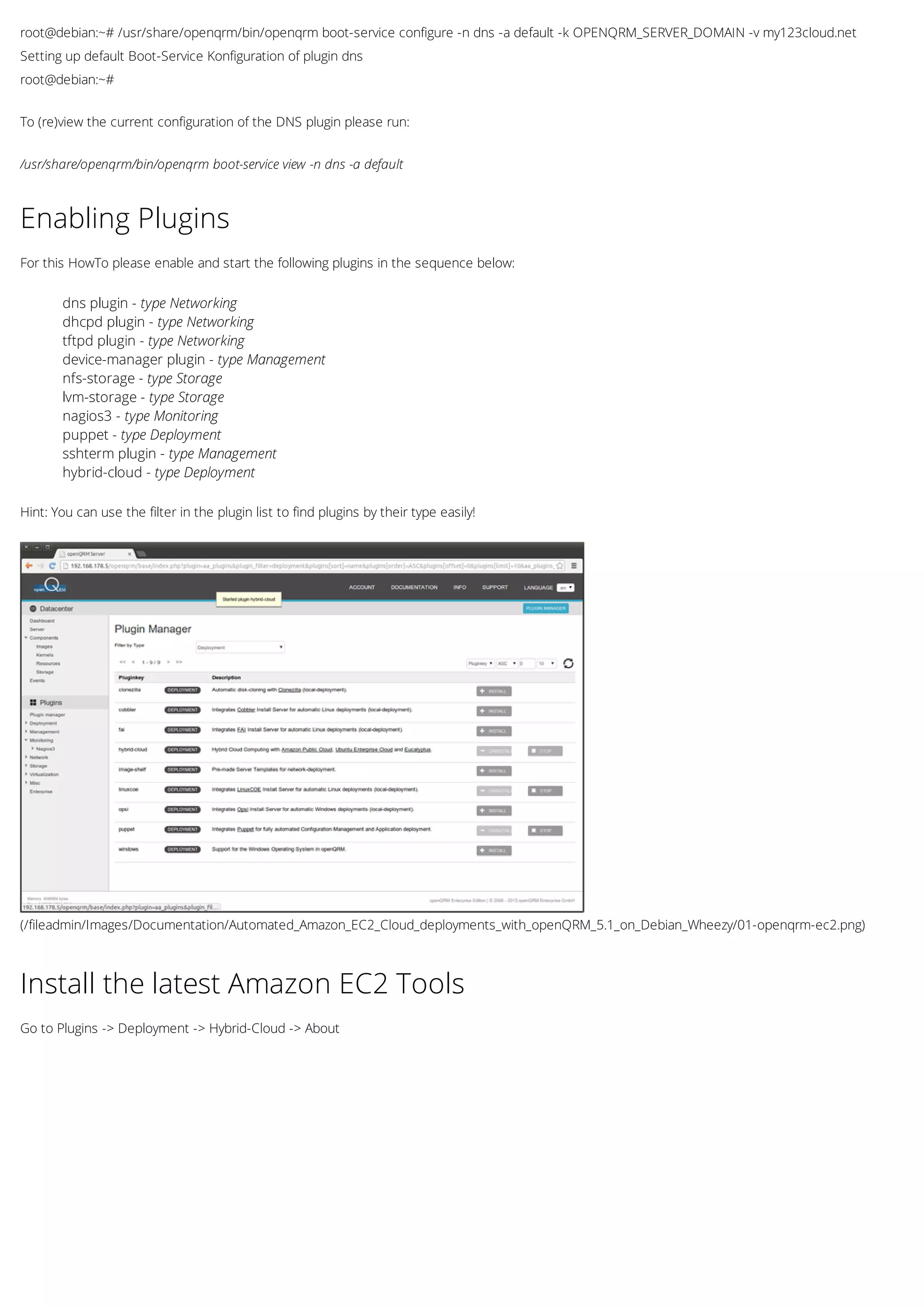 root@debian:~# /usr/share/openqrm/bin/openqrm boot-service configure -n dns -a default -k OPENQRM_SERVER_DOMAIN -v my123cloud.net
Setting up default Boot-Service Konfiguration of plugin dns
root@debian:~#
To (re)view the current configuration of the DNS plugin please run:
/usr/share/openqrm/bin/openqrm boot-service view -n dns -a default
(/fileadmin/Images/Documentation/Automated_Amazon_EC2_Cloud_deployments_with_openQRM_5.1_on_Debian_Wheezy/01-openqrm-ec2.png)
Enabling Plugins
For this HowTo please enable and start the following plugins in the sequence below:
dns plugin - type Networking
dhcpd plugin - type Networking
tftpd plugin - type Networking
device-manager plugin - type Management
nfs-storage - type Storage
lvm-storage - type Storage
nagios3 - type Monitoring
puppet - type Deployment
sshterm plugin - type Management
hybrid-cloud - type Deployment
Hint: You can use the filter in the plugin list to find plugins by their type easily!
Install the latest Amazon EC2 Tools
Go to Plugins -> Deployment -> Hybrid-Cloud -> About
 