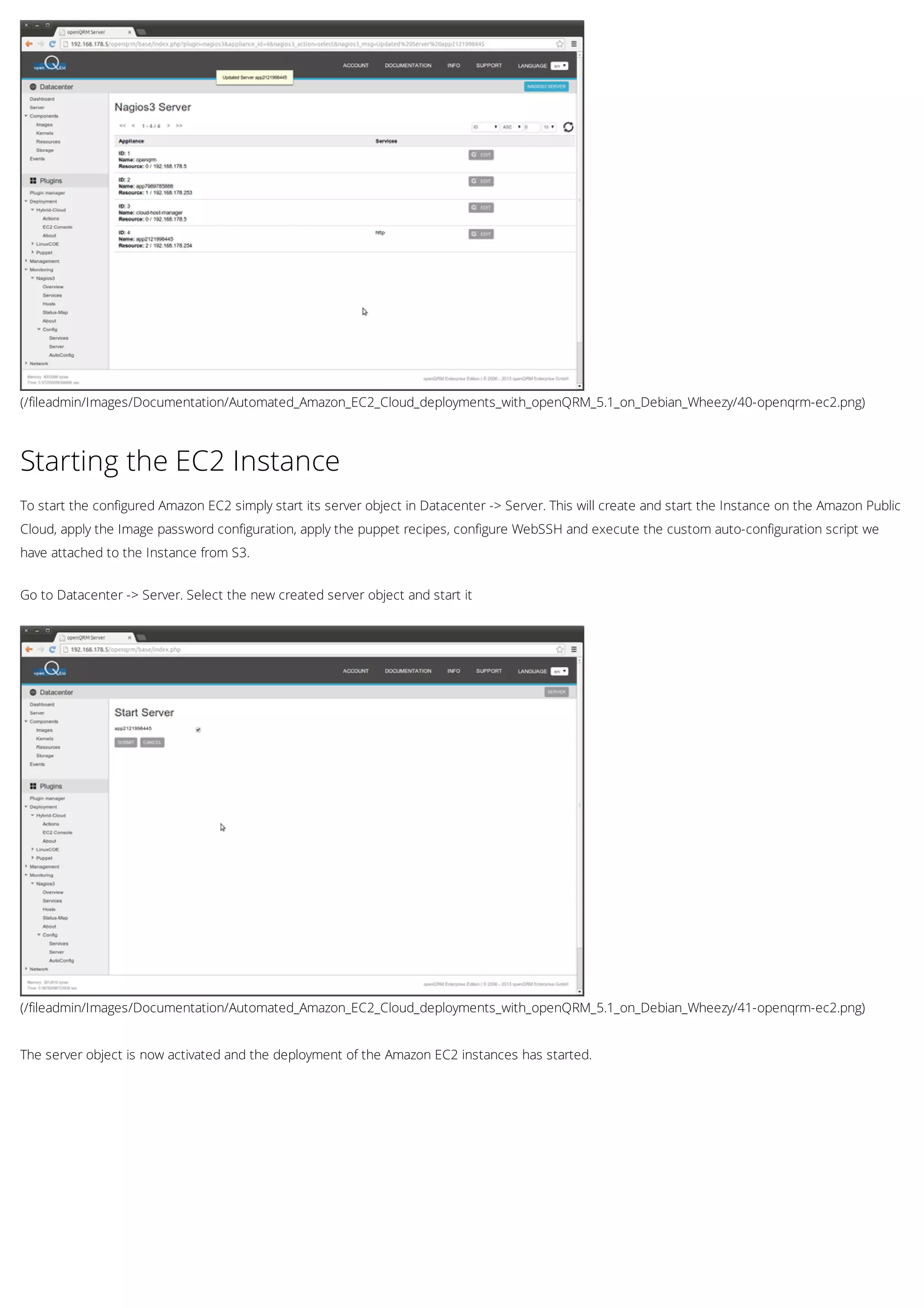 (/fileadmin/Images/Documentation/Automated_Amazon_EC2_Cloud_deployments_with_openQRM_5.1_on_Debian_Wheezy/40-openqrm-ec2.png)
(/fileadmin/Images/Documentation/Automated_Amazon_EC2_Cloud_deployments_with_openQRM_5.1_on_Debian_Wheezy/41-openqrm-ec2.png)
Starting the EC2 Instance
To start the configured Amazon EC2 simply start its server object in Datacenter -> Server. This will create and start the Instance on the Amazon Public
Cloud, apply the Image password configuration, apply the puppet recipes, configure WebSSH and execute the custom auto-configuration script we
have attached to the Instance from S3.
Go to Datacenter -> Server. Select the new created server object and start it
The server object is now activated and the deployment of the Amazon EC2 instances has started.
 