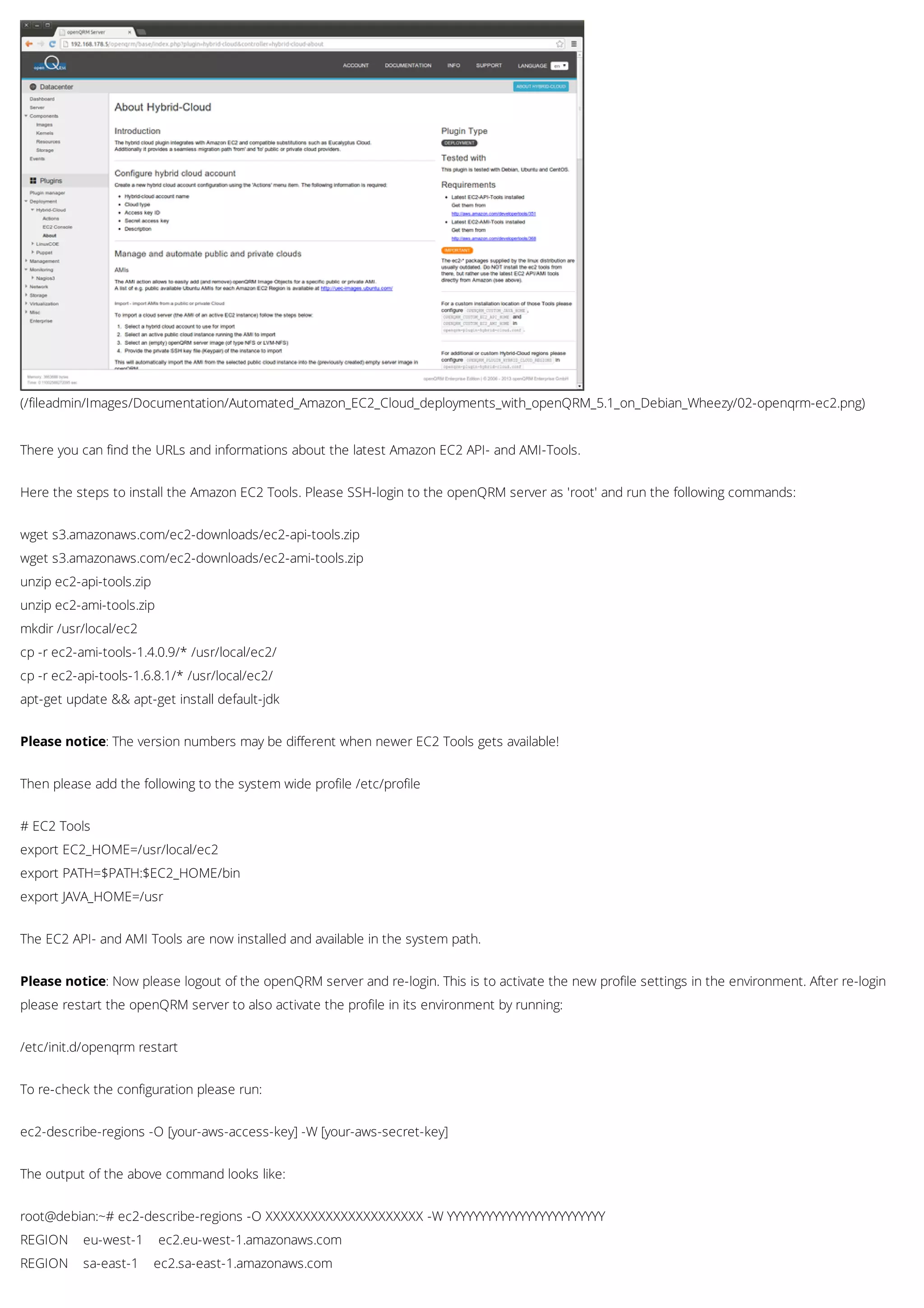 (/fileadmin/Images/Documentation/Automated_Amazon_EC2_Cloud_deployments_with_openQRM_5.1_on_Debian_Wheezy/02-openqrm-ec2.png)
There you can find the URLs and informations about the latest Amazon EC2 API- and AMI-Tools.
Here the steps to install the Amazon EC2 Tools. Please SSH-login to the openQRM server as 'root' and run the following commands:
wget s3.amazonaws.com/ec2-downloads/ec2-api-tools.zip
wget s3.amazonaws.com/ec2-downloads/ec2-ami-tools.zip
unzip ec2-api-tools.zip
unzip ec2-ami-tools.zip
mkdir /usr/local/ec2
cp -r ec2-ami-tools-1.4.0.9/* /usr/local/ec2/
cp -r ec2-api-tools-1.6.8.1/* /usr/local/ec2/
apt-get update && apt-get install default-jdk
Please notice: The version numbers may be different when newer EC2 Tools gets available!
Then please add the following to the system wide profile /etc/profile
# EC2 Tools
export EC2_HOME=/usr/local/ec2
export PATH=$PATH:$EC2_HOME/bin
export JAVA_HOME=/usr
The EC2 API- and AMI Tools are now installed and available in the system path.
Please notice: Now please logout of the openQRM server and re-login. This is to activate the new profile settings in the environment. After re-login
please restart the openQRM server to also activate the profile in its environment by running:
/etc/init.d/openqrm restart
To re-check the configuration please run:
ec2-describe-regions -O [your-aws-access-key] -W [your-aws-secret-key]
The output of the above command looks like:
root@debian:~# ec2-describe-regions -O XXXXXXXXXXXXXXXXXXXXX -W YYYYYYYYYYYYYYYYYYYYYYYY
REGION eu-west-1 ec2.eu-west-1.amazonaws.com
REGION sa-east-1 ec2.sa-east-1.amazonaws.com
 