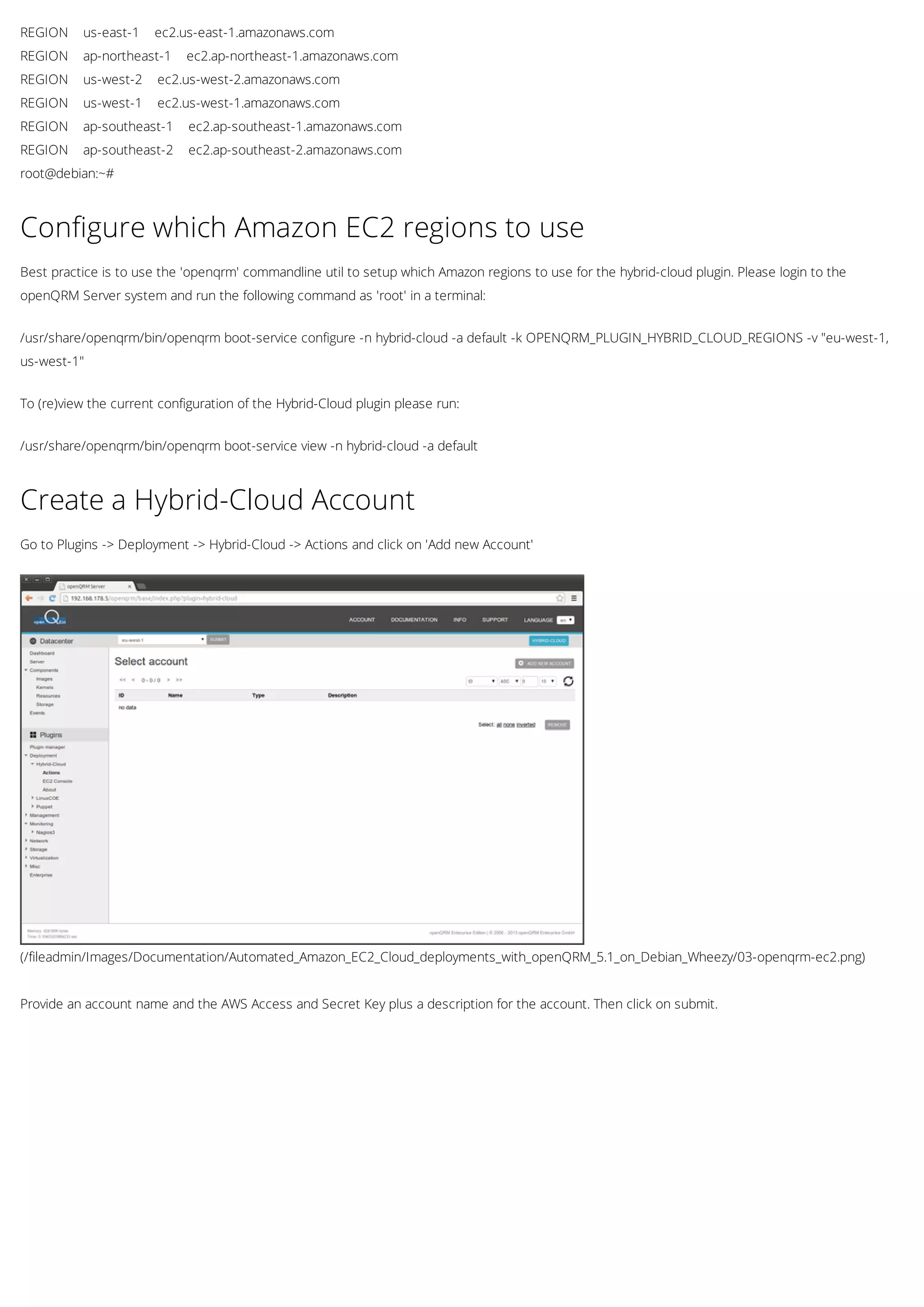 REGION us-east-1 ec2.us-east-1.amazonaws.com
REGION ap-northeast-1 ec2.ap-northeast-1.amazonaws.com
REGION us-west-2 ec2.us-west-2.amazonaws.com
REGION us-west-1 ec2.us-west-1.amazonaws.com
REGION ap-southeast-1 ec2.ap-southeast-1.amazonaws.com
REGION ap-southeast-2 ec2.ap-southeast-2.amazonaws.com
root@debian:~#
Configure which Amazon EC2 regions to use
Best practice is to use the 'openqrm' commandline util to setup which Amazon regions to use for the hybrid-cloud plugin. Please login to the
openQRM Server system and run the following command as 'root' in a terminal:
/usr/share/openqrm/bin/openqrm boot-service configure -n hybrid-cloud -a default -k OPENQRM_PLUGIN_HYBRID_CLOUD_REGIONS -v "eu-west-1,
us-west-1"
To (re)view the current configuration of the Hybrid-Cloud plugin please run:
/usr/share/openqrm/bin/openqrm boot-service view -n hybrid-cloud -a default
(/fileadmin/Images/Documentation/Automated_Amazon_EC2_Cloud_deployments_with_openQRM_5.1_on_Debian_Wheezy/03-openqrm-ec2.png)
Create a Hybrid-Cloud Account
Go to Plugins -> Deployment -> Hybrid-Cloud -> Actions and click on 'Add new Account'
Provide an account name and the AWS Access and Secret Key plus a description for the account. Then click on submit.
 