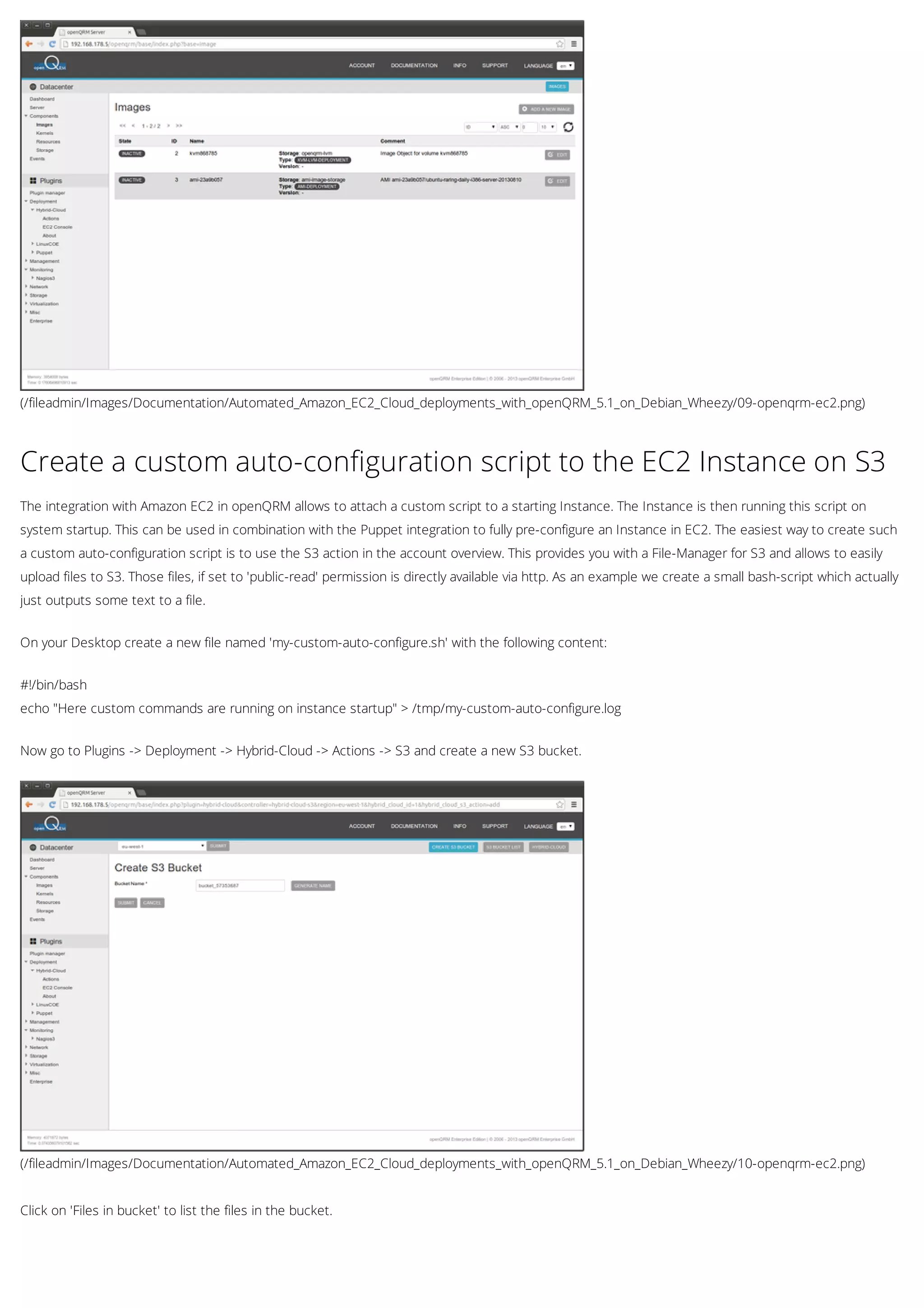(/fileadmin/Images/Documentation/Automated_Amazon_EC2_Cloud_deployments_with_openQRM_5.1_on_Debian_Wheezy/09-openqrm-ec2.png)
(/fileadmin/Images/Documentation/Automated_Amazon_EC2_Cloud_deployments_with_openQRM_5.1_on_Debian_Wheezy/10-openqrm-ec2.png)
Create a custom auto-configuration script to the EC2 Instance on S3
The integration with Amazon EC2 in openQRM allows to attach a custom script to a starting Instance. The Instance is then running this script on
system startup. This can be used in combination with the Puppet integration to fully pre-configure an Instance in EC2. The easiest way to create such
a custom auto-configuration script is to use the S3 action in the account overview. This provides you with a File-Manager for S3 and allows to easily
upload files to S3. Those files, if set to 'public-read' permission is directly available via http. As an example we create a small bash-script which actually
just outputs some text to a file.
On your Desktop create a new file named 'my-custom-auto-configure.sh' with the following content:
#!/bin/bash
echo "Here custom commands are running on instance startup" > /tmp/my-custom-auto-configure.log
Now go to Plugins -> Deployment -> Hybrid-Cloud -> Actions -> S3 and create a new S3 bucket.
Click on 'Files in bucket' to list the files in the bucket.
 