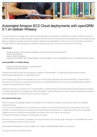Automated Amazon EC2 Cloud deployments with openQRM
5.1 on Debian Wheezy
This HowTo is about how to manage Public- and Hybrid Cloud deployments with openQRM. As the deployment manager for Amazon EC2 and its API
compatible derivatives (e.g Eucalyptus) openQRM is capable to fully automate Instance provisioning and to add additional value by attaching automated
application deployment via Puppet, automated monitoring via Nagios and also highavailability on Infrastructure-Level to the providers cloud features.
The whole workflow of Instance-deployment in openQRM is exactly the same as for local resources in the internal IT-environment.
Requirements
One physical Server. Alternatively the installation can be also done within a Virtual Machine
at least 1 GB of Memory
at least 100 GB of Diskspace
optional VT (Virtualization Technology) enabled in the Systems BIOS so that the openQRM Server can run KVM Virtual Machines later
Install openQRM 5.1 on Debian Wheezy
Install a minimal Debian Wheezy on a physical Server
Install and initialize openQRM 5.1
A detailed Howto about the above initial starting point is available at "Install openQRM 5.1 on Debian Wheezy (resources/documentation-
howtos/howtos/install-openqrm-51-on-debian-wheezy.html)"
For this howto we have used the same openQRM server as for the howto about 'Virtualization with KVM and openQRM 5.1 on Debian Wheezy'.
That means with this howto we are going to add functionality to an existing openQRM setup. This is to show that openQRM manages all different
virtualization and deployment types seamlessly.
Actually this means you can use either use the "Install openQRM 5.1 on Debian Wheezy (resources/documentation-howtos/howtos/install-openqrm-
51-on-debian-wheezy.html)" or "Virtualization with KVM and openQRM 5.1 on Debian Wheezy (resources/documentation-howtos/howtos/virtualization-
with-kvm-and-openqrm-51-on-debian-wheezy.html)" howto as starting point.
Set a custom Domain name
As the first step after the openQRM installation and initialization it is recommended to configure a custom domain name for the openQRM
management network.
In this Use-Case the openQRM Server has the private Class C IP address 192.168.178.5/255.255.255.0 based on the previous "Howto install
openQRM 5.1 on Debian Wheezy (resources/documentation-howtos/howtos/install-openqrm-51-on-debian-wheezy.html)". Since the openQRM
management network is a private one any syntactically correct domain name can be used e.g. 'my123cloud.net'.
The default domain name pre-configured in the DNS plugin is "oqnet.org".
Best practice is to use the 'openqrm' commandline util to setup the domain name for the DNS plugin. Please login to the openQRM Server system
and run the following command as 'root' in a terminal:
/usr/share/openqrm/bin/openqrm boot-service configure -n dns -a default -k OPENQRM_SERVER_DOMAIN -v my123cloud.net
The output of the above command will look like
 