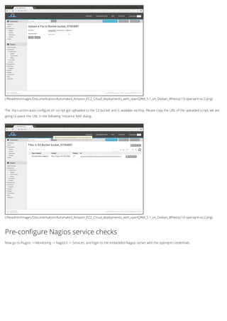 (/fileadmin/Images/Documentation/Automated_Amazon_EC2_Cloud_deployments_with_openQRM_5.1_on_Debian_Wheezy/13-openqrm-ec2.png)
(/fileadmin/Images/Documentation/Automated_Amazon_EC2_Cloud_deployments_with_openQRM_5.1_on_Debian_Wheezy/14-openqrm-ec2.png)
The 'my-custom-auto-configure.sh' srcript got uploaded to the S3 bucket and is available via http. Please copy the URL of the uploaded script, we are
going to paste the URL in the following 'Instance Add' dialog.
Pre-configure Nagios service checks
Now go to Plugins -> Monitoring -> Nagios3 -> Services. and login to the embedded Nagios server with the openqrm credentials.
 