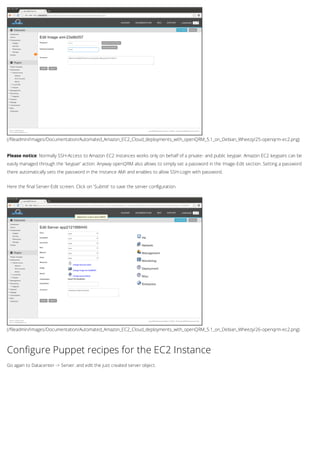 (/fileadmin/Images/Documentation/Automated_Amazon_EC2_Cloud_deployments_with_openQRM_5.1_on_Debian_Wheezy/25-openqrm-ec2.png)
(/fileadmin/Images/Documentation/Automated_Amazon_EC2_Cloud_deployments_with_openQRM_5.1_on_Debian_Wheezy/26-openqrm-ec2.png)
Please notice: Normally SSH-Access to Amazon EC2 instances works only on behalf of a private- and public keypair. Amazon EC2 keypairs can be
easily managed through the 'keypair' action. Anyway openQRM also allows to simply set a password in the Image-Edit section. Setting a password
there automatically sets the password in the Instance AMI and enables to allow SSH-Login with password.
Here the final Server-Edit screen. Click on 'Submit' to save the server configuration.
Configure Puppet recipes for the EC2 Instance
Go again to Datacenter -> Server. and edit the just created server object.
 