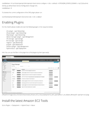 root@debian:~# /usr/share/openqrm/bin/openqrm boot-service configure -n dns -a default -k OPENQRM_SERVER_DOMAIN -v my123cloud.net
Setting up default Boot-Service Konfiguration of plugin dns
root@debian:~#
To (re)view the current configuration of the DNS plugin please run:
/usr/share/openqrm/bin/openqrm boot-service view -n dns -a default
(/fileadmin/Images/Documentation/Automated_Amazon_EC2_Cloud_deployments_with_openQRM_5.1_on_Debian_Wheezy/01-openqrm-ec2.png)
Enabling Plugins
For this HowTo please enable and start the following plugins in the sequence below:
dns plugin - type Networking
dhcpd plugin - type Networking
tftpd plugin - type Networking
device-manager plugin - type Management
nfs-storage - type Storage
lvm-storage - type Storage
nagios3 - type Monitoring
puppet - type Deployment
sshterm plugin - type Management
hybrid-cloud - type Deployment
Hint: You can use the filter in the plugin list to find plugins by their type easily!
Install the latest Amazon EC2 Tools
Go to Plugins -> Deployment -> Hybrid-Cloud -> About
 