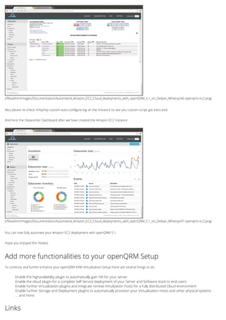 (/fileadmin/Images/Documentation/Automated_Amazon_EC2_Cloud_deployments_with_openQRM_5.1_on_Debian_Wheezy/46-openqrm-ec2.png)
(/fileadmin/Images/Documentation/Automated_Amazon_EC2_Cloud_deployments_with_openQRM_5.1_on_Debian_Wheezy/47-openqrm-ec2.png)
Also please re-check /tmp/my-custom-auto-configure.log on the Instance to see you custom script got executed.
And here the Datacenter Dashboard after we have created the Amazon EC2 Instance
You can now fully automate your Amazon EC2 deployment with openQRM 5.1.
Hope you enjoyed this Howto!
Add more functionalities to your openQRM Setup
To continue and further enhance your openQRM KVM Virtualization Setup there are several things to do:
Enable the highavailability plugin to automatically gain HA for your server
Enable the cloud plugin for a complete Self-Service deployment of your Server and Software stack to end-users
Enable further Virtualization plugins and integrate remote Virtulization hosts for a fully distributed Cloud environment
Enable further Storage and Deployment plugins to automatically provision your Virtualization Hosts and other physical systems
... and more.
Links
 